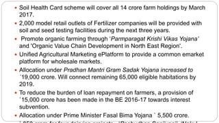  Soil Health Card scheme will cover all 14 crore farm holdings by March
2017.
 2,000 model retail outlets of Fertilizer companies will be provided with
soil and seed testing facilities during the next three years.
 Promote organic farming through ‘Parmparagat Krishi Vikas Yojana’
and 'Organic Value Chain Development in North East Region'.
 Unified Agricultural Marketing ePlatform to provide a common emarket
platform for wholesale markets.
 Allocation under Pradhan Mantri Gram Sadak Yojana increased to
`19,000 crore. Will connect remaining 65,000 eligible habitations by
2019.
 To reduce the burden of loan repayment on farmers, a provision of
`15,000 crore has been made in the BE 2016-17 towards interest
subvention.
 Allocation under Prime Minister Fasal Bima Yojana ` 5,500 crore.
 