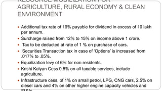 RESOURCE MOBILIZATION FOR
AGRICULTURE, RURAL ECONOMY & CLEAN
ENVIRONMENT
 Additional tax rate of 10% payable for dividend in excess of 10 lakh
per annum.
 Surcharge raised from 12% to 15% on income above 1 crore.
 Tax to be deducted at rate of 1 % on purchase of cars.
 Securities Transaction tax in case of ‘Options’ is increased from
.017% to .05%.
 Equalization levy of 6% for non residents.
 Krishi Kalyan Cess 0.5% on all taxable services, include
agriculture.
 Infrastructure cess, of 1% on small petrol, LPG, CNG cars, 2.5% on
diesel cars and 4% on other higher engine capacity vehicles and
 