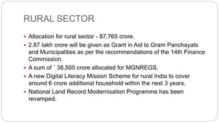 RURAL SECTOR
 Allocation for rural sector - 87,765 crore.
 2.87 lakh crore will be given as Grant in Aid to Gram Panchayats
and Municipalities as per the recommendations of the 14th Finance
Commission.
 A sum of ` 38,500 crore allocated for MGNREGS.
 A new Digital Literacy Mission Scheme for rural India to cover
around 6 crore additional household within the next 3 years.
 National Land Record Modernisation Programme has been
revamped.
 