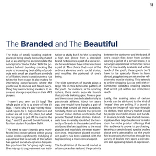 11

The Branded and The Beautiful
The India of small, bustling marketplaces is being slowly, but surely phased
out in an attempt to accommodate the
concept of a ‘Global India’. With the geniuses behind branding cracking the
code to increasing desirability of products with small yet significant symbols
of affiliation, brand consciousness has
taken the front stage. It also makes for
interesting conversations where the
youth love to discuss and flaunt everything they own including sneakers, to increased storage capacities on their MP3
players.

“Haven’t you seen an LV bag? The
whole point of it is to show off the LV
logo. That’s why I’d pay twenty thousand rupees for it. Bags in that size and
colour are all over the place, but what
I’m not going to get off the road is the
logo.” said 23 year old Sonali Patnaik, a
fashion student from New Delhi.

This need to sport brands gets manifested into conversations within young
social circles significantly. Indulging in
a purchase that is outside of that which
has gained social acceptance disqualifies you from the ‘in’ group right away.
One may go to a government run insti-

tution to study but if he/she is carrying
a high end phone from a desirable
brand, he becomes a part of a social circle he would never have otherwise been
a part of. This choice that is out of the
ordinary elevates one’s social status,
and modifies the portrayal of one’s
being.
The wide spectrum of brands plays a
large role in this behavioral pattern of
the youth. For instance, in the sporting
sphere, there exists separate brands
that provide trekking gear, fitness gear
and there’s also one dedicated strictly to
passionate athletes. About ten years
ago, one would have bought a pair of
shoes that served all three purposes.
Similarly, there are brands that provide
‘casual’ Indian clothes and brands that
provide ‘formal’ Indian clothes. Individuals have invariably identified the hierarchy of brands in the market and have
attributed the best qualities to the most
popular and invariably, the most expensive ones. Importance placed on product quality has been slashed, with the
tag becoming a more central aspect.
The localization of the world market in
urban spaces has reduced the proximity

between the consumer and the brand. If
one’s cousin flies down from London
wearing a jacket of a certain brand, it is
no longer aspirational for him/her. Since
they’re now readily available and within
reach of the youth, these goods don’t
have to be specially flown in from
abroad, piggybacking on yet another relative who may be visiting. This extends
to online shopping just as well with ecommerce websites retailing brands
that aren’t yet within our immediate
reach.
Lastly, the soaring sales of certain
brands can be attributed to the kind of
‘image’ they are selling. If a brand is
selling the image of rock-star through
its clothes, their primary market would
be people involved in music and bands.
In essence, brands have started narrowing down their target audiences to make
room for niche product offerings that
this audience is prone to purchasing.
Wearing a certain brand speaks oodles
about one’s personality, so the youth
find expressing themselves through this
variety of brands they sport, a convenient and appealing means of expression.

 