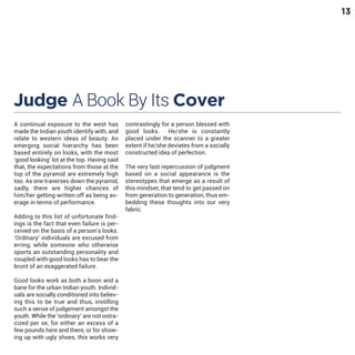 13

Judge A Book By Its Cover
A continual exposure to the west has
made the Indian youth identify with, and
relate to western ideas of beauty. An
emerging social hierarchy has been
based entirely on looks, with the most
‘good looking’ lot at the top. Having said
that, the expectations from those at the
top of the pyramid are extremely high
too. As one traverses down the pyramid,
sadly, there are higher chances of
him/her getting written off as being average in terms of performance.

Adding to this list of unfortunate findings is the fact that even failure is perceived on the basis of a person’s looks.
‘Ordinary’ individuals are excused from
erring, while someone who otherwise
sports an outstanding personality and
coupled with good looks has to bear the
brunt of an exaggerated failure.
Good looks work as both a boon and a
bane for the urban Indian youth. Individuals are socially conditioned into believing this to be true and thus, instilling
such a sense of judgement amongst the
youth. While the ‘ordinary’ are not ostracized per se, for either an excess of a
few pounds here and there, or for showing up with ugly shoes, this works very

contrastingly for a person blessed with
good looks. He/she is constantly
placed under the scanner to a greater
extent if he/she deviates from a socially
constructed idea of perfection.

The very last repercussion of judgment
based on a social appearance is the
stereotypes that emerge as a result of
this mindset, that tend to get passed on
from generation to generation, thus embedding these thoughts into our very
fabric.

 