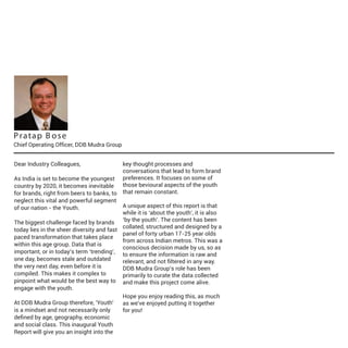 P ra ta p B o s e

Chief Operating Officer, DDB Mudra Group
Dear Industry Colleagues,
As India is set to become the youngest
country by 2020, it becomes inevitable
for brands, right from beers to banks, to
neglect this vital and powerful segment
of our nation - the Youth.

key thought processes and
conversations that lead to form brand
preferences. It focuses on some of
those bevioural aspects of the youth
that remain constant.

A unique aspect of this report is that
while it is ‘about the youth’, it is also
The biggest challenge faced by brands ‘by the youth’. The content has been
collated, structured and designed by a
today lies in the sheer diversity and fast
panel of forty urban 17-25 year olds
paced transformation that takes place
from across Indian metros. This was a
within this age group. Data that is
conscious decision made by us, so as
important, or in today’s term ‘trending’, to ensure the information is raw and
one day, becomes stale and outdated
relevant, and not ﬁltered in any way.
the very next day, even before it is
DDB Mudra Group’s role has been
compiled. This makes it complex to
primarily to curate the data collected
pinpoint what would be the best way to and make this project come alive.
engage with the youth.
Hope you enjoy reading this, as much
At DDB Mudra Group therefore, 'Youth'
as we've enjoyed putting it together
is a mindset and not necessarily only
for you!
deﬁned by age, geography, economic
and social class. This inaugural Youth
Report will give you an insight into the

 