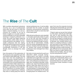 25

The Rise of The Cult
With countless educational institutions
churning out a sea of professionals
every year, the job scene in India has
taken a massive beating. It is not uncommon for a banker to run out of
banks to apply to, to no avail, and for a
science graduate to not find a reputable
teaching or research profession. As a
result, the youth has begun exploring
career options within what we previously perceived to be hobbies. For example, professions like hair styling,
tattooing, performing live (as musicians
or stand-up comedians) have gained
considerable momentum in the last
decade, more so amongst the urban
youth.

Even the parents of this generation of
the young are very supportive and view
such options fairly objectively. This may
have risen from the simplification in
family structures. Nuclear families are
more independent, and open to unconventionality, thus accommodating and
supportive of their child's interest in unusual career choices. Even though they
belong to a generation which placed a
lot of importance on lucrative professions such as engineering or medicine,
they seem to easily grasp the need for

deviant professions too. It can be safely
estimated that the number of people
choosing unconventional professions
will rise from a fourth to more than half
of the urban youth.

While deviant professions were awarded
a cult status previously, today it’s quite
run of the mill, and even sensible to
branch out into niche options. Cult professions are halfway through to assuming the title of 'mainstream'. Initially,
even the society disregarded these professions. However, the truth of the matter remains that several full-fledged
professions have emerged from these
very hobbies.

Not only is it more practical to opt for an
alternative (albeit unusual) moneymaking option, such talent is actually
celebrated and sought after. From good
haircuts to immaculate artwork on one’s
skin, ‘cult’ professions are both encouraged and considered plausible career
options now. Apart from being lucrative
options, these also allow one to live a
life outside of their work since they’re
not restricted by 9-5 corporate jobs. Cult
professions fit perfectly into the slowly
emerging desire for freelance work. Ten

years from now, the corporate structure
indicates that at least 60% per cent of all
work will be outsourced to freelancers.

“I hope to open up my own hair institute
in a few years”, said 25 year old Pratiksha Jain of Juhu, Mumbai who after
working for small hair studios around
the city, has invested in a small set up in
her own home. Similarly, Ruchika Vyas
of Mumbai, who studied fashion journalism in a leading institute in London
and came back to successfully style independent feature films, is now simultaneously running a cookie-business. “It
gets difficult but I’m passionate about
both, my choice of major (fashion journalism) and my hobby- why not invest
my time and potential in both?”
Deviant professions have become an
expression of individuality. Many a successful hair-stylist and baker have
proved that they do not need to fall into
conventional career brackets to taste
success.

 