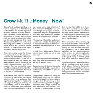 27

Grow Me The Money - Now!
“Saving” and cautious spending have
been an integral part of the Indian way
of life. Unlike a few decades ago, there
is always a beeline of wealth management companies offering a plethora of
propositions to multiply ones earnings.
Each one trying to outshine the other,
just like cola companies! One would
then assume that if born in such a time,
the young too would be an important
target market for financial service
providers as they are for mobile handsets, beers, fashion and gizmos.

However in reality, words like ‘Mutual
Funds’, ‘Equities’ and ‘Financial management’ are in the same category as
‘attendance and ‘exams’ - scary! This is
not to say in the least that they do not
understand the value of money; on the
contrary, they understand it best. This is
because they are completely aware
about their needs and wants and understand the magnitude of work that would
be required to fulfill the same.

Nevertheless, their cynicism towards
‘conventional’ saving has much to do
with their short term goals and their
urge to constantly stay in motion and
not stagnate. The youth of today are
hampered by a kind of short-sightedness- an ‘investment’ which requires
them to commit themselves for three or

more years seems bizarre to them. “I
don’t even know if I’ll be here and what
I’ll be doing in one year year from now.”
said Hridaye Nagpal, a young filmmaker
from Delhi, when asked about his views
on long-term fixed deposit schemes.
When a group of fresh MBA graduates in
Mumbai were asked if they do any kind
of research before they make their investments, they responded with an array
of answers:
“I think they’re all the same. All these
private sector banks are out to steal
from you.”
“‘I only trust government schemes; at
least they won’t suddenly close shop
and run off with my money.”
“I do some research about who gives the
best interest rate. But the paper work to
shift from my current bank is too cumbersome.”

Youngsters are in fact up for saving and
doubling their money; but they could not
be bothered to do it themselves. Just as
one gave their ‘Diwali money’ to their
parents to ‘put away safely’, young professionals and college students are
more enthusiastic about trusting a family member or a known broker to handle

their money than dabble in it themselves. “All I had to do was give my broker about five documents; now he calls
me every month and tells me how much
of a percentage I’ve earned on my initial
capital” said Tanay Pais, a graphic designer from Bangalore.

The re-articulation of the word ‘saving’
has much to do with the perspective the
youth adopts to banking schemes. Their
‘saving’ has to do with short term goals
like purchasing a car or taking a long
bachelor’s trip. They are not concerned
with a pension or a retirement plan; the
‘carpe diem’ principle governs the minds
of the youth today so ‘twenty years’
from now is the least of their concerns.
Therefore, what they are looking for really are two key things (a) A product
which reduces the load of their burden
at the same time uses technology to
keep them updated about their money
and (b) information which is provided in
a very relatable and simple style.

 