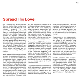 33

Spread The Love
For a country only recently released
from the burden of the criminal treatment of homosexuality, the youth is surprisingly
influenced
by
this
socio-political move. The perception of
the LGBT community has transformed
completely over the last five years. Because it was regarded a criminal offence, any indication on the part of an
individual which suggested an alternate
sexuality was countered with severe
stigmatization. At times, the extreme attitudes would result in physical abuse of
the individual. Religious beliefs and
norms of conformity dictated therein
further fuelled this attitude and they
used it as the basis for justifying their
behavior.

When the Decriminalization of Homosexuality Act was passed, it ushered a
new era of awareness and feminist
thought in the country. The youth began
to understand and accept alternate sexuality and opposed homophobia, a characteristic feature subscribed to by the
previous generation. Their common belief lay in respecting personal preferences and not using them as a factor
indicating an individual’s self worth. The
youth’s distaste for communal conflicts
equaled their distaste for homophobia
and regarded it to be vicious and point-

less.With an increasing number of youth
involved in political and social activism,
the rights of the LGBT community
gained prominence. Many chose to crusade for the cause and started identifying and subsequently opposing the line
that separates ‘normal’ and ‘abnormal’.
Samira Major (27 years), an Editor from
Kolkata, says, “Just because it is unusual, does not mean it is abnormal”.
The supporters of LGBT rights choose to
express their support by participating in
the parades to a tune of about 40% of
the total participation. They are actively
involved in spreading awareness for the
cause and make time for events fighting
for the cause over weekends. From
making posters and public graffiti to
participating in online forums, the youth
is supporting rights for the LGBT community. There are stores stocking up on
merchandise such as the symbolic rainbow as a mark of support for the LGBT
community rights.
The youth encourage their apprehensive
gay or bisexual friends to shut out their
fears and ‘come out’ with their parents
and social circles. The youth do not discriminate between a ‘straight’ and an
‘alternate’ when they choose their social

circles. Sexual orientation of a person is
not a factor that influences the youth to
befriend or shun an individual. An acceptance of alternate sexualities has
broadened the scope for the definition
of what was traditionally considered
‘normal’.

The attitude of the west towards homosexuality and the recent development
with regard to gay marriages have
proved to be a trigger point for the youth
to reflect on the irrational inequality that
the country maintained five years ago.
Homosexuals find representation in
popular TV which find an enormous audience base in our country. Their openness about their sexuality has also
furthered the youth’s mindset to accept
and respect personal preferences.
From the generation of the past condemning homosexuality, a few celebrities have come forward and accepted
their alternate sexualities publicly. Finding solace in the progress being made,
traditional norms are being challenged
vehemently, shackles are being broken
and a path is being paved to lead the
world into a more tolerant, more respectful and a more dignified society.

 