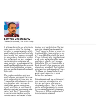 Samyak Chakrabarty

Chief Youth Marketer, DDB Mudra Group
It all began 6 months ago when I lost a
major business pitch. The client expected us to suggest strategies which
would make their brand ‘cool’ and help
them ‘amplify’ their presence on social.
My argument was that neither a million
likes on Facebook nor ‘sexy creatives’
can translate into sustainable talk
value. Marketers wrongly assume that
quick fixes like celebrity endorsements,
popular lingo, bright colors, fancy design and bombarding social media will
do the trick.
After reading most other reports on
youth behavior, we realized that everyone is just scratching the surface. As
Pratap rightly said, data expires before
even it reaches print. Hence we decided to take a more academic approach which looks at youth beyond
adjectives such as ‘screenagers’, ‘diginatives’ and ‘Gen Y’. We wanted to
present an understanding which is
more permanent and can aid in build-

ing long term brand strategy. The first
and most valuable learning was that
‘Youth’ cannot be defined or boxed into
traditional SECs. I was surprised to see
a 21 year old in Dharavi with the latest
iPhone he bought after moonlighting at
a call centre and another of the same
age living in a Bandra highrise using
Nokia Asha. This set the context for a
break-through in how brands can look
at youth, we arrived at 5 “fluid mindset
archetypes”,an understanding of how a
18-25 year old shapes his/her brand
preferences irrespective of where
he/she lives and earns.
Using this approach our next discovery
was how trend setters become who
they are and how an otherwise unstructured medium – Word of Mouth
can be artificially regulated to ensure
the message effectively trickles down.
The power of “Offline social networks”
is immense and untapped.

 