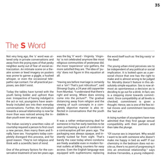 35

The S Word

Not very long ago, the ‘s’ word was uttered only in private conversations and
away from the prying eyes of that pesky
neighbor aunty out of fear of social ostracization. An intimate scene on a theatre screen or lewd imagery on posters
was prone to garner a giggle, a hushed
whisper, or even the occasional telepathic eye contact. For all practical purposes, sex didn’t exist.

Today the tables have turned with the
youth being bolder and upfront than
ever. Irrespective of having indulged in
the act or not, youngsters have seamlessly included sex into their everyday
conversations. Further, the inclination
towards a sexual relationship is now far
more than was noticed among the Indian youth even ten years ago.

The Indian society’s unwritten rules of
courtship required a person to first court
a new person, then marry them and finally, have sex. Youngsters today completely disregard this process, and for
good reason. They’re not religious and
think with a scientific bent of mind.
One of the primary factors for the conservative treatment of sex ten years ago

was the big ‘V’ word - Virginity. ‘Virginity’ is not celebrated anymore like most
religious communities of yesteryear did;
the more ‘experience’ one gathers, the
more satisfied they are. The idea of ‘purity’ does not figure in this equation at
all.

“Having sex before marriage is certainly
not a ‘sin’! That’s just ridiculous!”, said
Shivangi Gupta, a 24 year old copywriter
from Mumbai. “I understand that there’s
right and wrong. Where does sinning
come into the picture?”. The gradual
distancing away from religion and the
viewing of such concepts in a completely objective manner is also reflected in conversations that the youth
dabble in.
It was a rather embarrassing deal for
someone in his/her early twenties to be
seen purchasing a pack of condoms or
a contraceptive pill ten years ago. The
packaging was always opaque, and instantly tucked far from sight. That’s
barely the case today where condoms
are freely available even in modern format outlets at billing counters for easy
access. Even the English language was
equipped with euphemisms replacing

the word itself such as ‘the big nasty’ or
‘the deed’.

The young urban mind perceives sex to
be independent of any political or social
implication. It is looked upon as a personal choice that one has the right to
make and is almost wrong to be judged
for. Morality doesn’t feature in this absolutely simple equation. Sex is now almost as spontaneous a decision as is
deciding to go out for a drink. In fact, sex
is a stepping stone towards commitment. Once compatibility at all levels is
checked, commitment is given a
thought. Hence, sex is one of the few initial moves and commitment becomes
the ‘last act’.
A rising number of youngsters have now
admitted that they first gauge sexual
compatibility with their partners and
then take the plunge.

“Of course sex is important. Why would
I want to be with someone who doesn’t
make me happy in bed as well? If our
chemistry in the bedroom does not excite us, there’s no point of progressing it
into an emotional relationship.” says
Andrew Fernandes, a young independ-

 