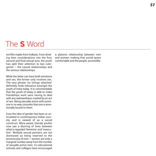 37

The S Word

ent film maker from Kolkata. From dividing their considerations into the first,
second and final sexual acts, the youth
has split their attention to two categories – the casual relationships and
the serious relationships.

While the latter can have both emotions
and sex, the former only involves sex.
The very phrase ‘no strings attached’
definitely finds relevance amongst the
youth of India today. It is commendable
that the youth of today is able to make
friendships work sans having to deal
with any awkwardness created by an act
of sex. Being sexually active with someone in no way connotes that one is emotionally bound to them.

Even the idea of gender has been re-articulated in contemporary Indian society, and is viewed of as a social
construct. More aware, literate youths
now see a blurring of lines between
what is regarded ‘feminine’ and ‘masculine’. Multiple sexual partners are not
dismissed as being reserved to the
promiscuity of men – women are only a
marginal number away from the number
of sexually active men. Co-educational
schools and colleges have encouraged

a platonic relationship between men
and women, making that social space
comfortable and the people, accessible.

 