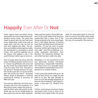 43

Happily Ever After Or Not
Urban spaces have nourished strong,
opinionated and most importantly, independent young minds. The youth has
made its peace with the fact that there
every relationship could come with an
expiry date, and one may not end up
with their happily-ever-after. The options are limitless and prospective dates
are distributed in a youngster’s social
circles. This could be regarded one of
the factors that played a role in the
youth finding it rather easy to move on.

One no longer plans his future with the
vision of finding a partner at the crux of
it. “I know my girlfriends will come and
go. But I know very clearly where I want
to be five years from now. That plan is
not going to change because of a girl.
She can be a part of it, of course, but the
plan will remain the same”.' remarked
Vikram Singh of Bangalore, a working
professional looking at pursuing an
MBA next year.

The security offered by the home environment and from the prospects of a
flourishing career makes the youth accept the heart-ache with a pinch of salt.
Break-ups are not as melodramatic as
they used to be and are rather dignified,

clean, and sans drama. Almost 80% percent of the youth believe that leaving a
relationship with a clean snip of the
strings attached is far more respectable
than a half baked decision of parting
ways that inevitably leaves both parties
resentful. “I'll just be more at peace
knowing I did the right thing by not making it ugly.” said Prerna Malaney, a recently graduated pharmacist from
Mumbai. The distinction between fair
and unfair has been made very clear.
Nowadays, it is not uncommon to find
two previously involved individuals
maintaining a respectable friendship.
The 'friend zone' is an amicable space
where platonic relationships thrive, irrespective of a romantic history.
“I can't just not be friends with my ex. He
was my best friend, so I might as well
hold on to that. We both decided to
move on and that already happened, so
why ruin the friendship?” asks Kajol Gianani, a final year C.A. Student from
Delhi.
Further, social group structures remain
sacrosanct even if one or more of its
members have dated within the group

itself. It's never been easier to move on
than it is now for the Indian urban youth.
Love and relationships don’t count for
the core of a youngster’s life anymore.

 
