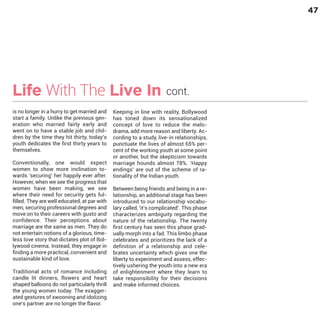 47

Life With The Live In
is no longer in a hurry to get married and
start a family. Unlike the previous generation who married fairly early and
went on to have a stable job and children by the time they hit thirty, today’s
youth dedicates the first thirty years to
themselves.

Conventionally, one would expect
women to show more inclination towards ‘securing’ her happily ever after.
However, when we see the progress that
women have been making, we see
where their need for security gets fulfilled. They are well educated, at par with
men, securing professional degrees and
move on to their careers with gusto and
confidence. Their perceptions about
marriage are the same as men. They do
not entertain notions of a glorious, timeless love story that dictates plot of Bollywood cinema. Instead, they engage in
finding a more practical, convenient and
sustainable kind of love.

Traditional acts of romance including
candle lit dinners, flowers and heart
shaped balloons do not particularly thrill
the young women today. The exaggerated gestures of swooning and idolizing
one’s partner are no longer the flavor.

cont.

Keeping in line with reality, Bollywood
has toned down its sensationalized
concept of love to reduce the melodrama, add more reason and liberty. According to a study, live-in relationships,
punctuate the lives of almost 65% percent of the working youth at some point
or another, but the skepticism towards
marriage hounds almost 78%. ‘Happy
endings’ are out of the scheme of rationality of the Indian youth.
Between being friends and being in a relationship, an additional stage has been
introduced to our relationship vocabulary called, ‘it’s complicated’. This phase
characterizes ambiguity regarding the
nature of the relationship. The twenty
first century has seen this phase gradually morph into a fad. This limbo phase
celebrates and prioritizes the lack of a
definition of a relationship and celebrates uncertainty which gives one the
liberty to experiment and assess, effectively ushering the youth into a new era
of enlightenment where they learn to
take responsibility for their decisions
and make informed choices.

 