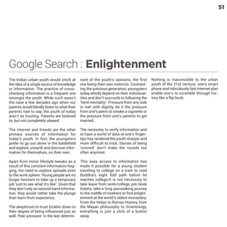 51

Google Search : Enlightenment
The Indian urban youth would smirk at
the idea of a single source of knowledge
or information. The practice of crosschecking information is a frequent one
amongst the youth. While such wasn’t
the case a few decades ago when our
parents would blindly listen to what their
parents had to say, the youth of today
aren’t so trusting. Parents are listened
to, but not completely obeyed.

nant of the youth’s opinions, the first
one being their own instincts. Contrasting the previous generation, youngsters
today wholly depend on their individualities and don’t succumb to following the
‘herd mentality’. Pressure from any side
is met with dignity, be it the pressure
from one’s peers to smoke a cigarette or
the pressure from one’s parents to get
married.

Apart from minor lifestyle tweaks as a
result of this constant information hogging, the need to explore spreads even
to the work sphere. Young people are no
longer hesitant to take up a temporary
job ‘just to see what it’s like’. Given that
they don’t rely on second hand information, they would rather take the plunge
than learn from experience.

This easy access to information has
made it possible for a young student
traveling to college on a train to read
Buddha’s eight fold path before he
reaches college.It is not necessary to
take leave from work/college, pre-book
tickets, take a long painstaking journey
to the middle of nowhere to find enlightenment at the world’s oldest monastery.
From the Vedas to Roman History, from
the Mayan philosophy to Scientology,
everything is just a click of a button
away.

The internet and friends are the other
primary sources of information for
today’s youth. In fact, the youngsters
prefer to go out alone in the battlefield
and explore, unearth and discover information for themselves, on their own.

The skepticism to trust trickles down to
their degree of being influenced just as
well. Peer pressure’ is the last determi-

The necessity to verify information and
to have a world of data at one’s fingertips has rendered the youth sharper and
more difficult to trick. Stories of being
‘conned’ don’t make the rounds too
often anymore.

Nothing is inaccessible to the urban
youth of the 21st century; one’s smart
phone and ridiculously fast internet plan
enable one’s to scramble through history like a flip book.

 