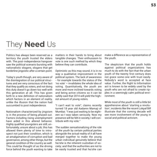 53

They Need Us
Politics has always been reserved as a
territory the youth trusted the elders
with. The post-independence hangover
saw the political scenario bursting with
nationalistic slogans, slogans that get
borderline jingoistic after a certain point.
Today’s youth though, are very aware of
the disintegration of our political structures and are very conscious of the fact
that they qualify as voters, and not doing
this duty doesn’t go down too well with
this generation at all. This has given
birth to a new definition of nationalism
which factors in an element of reality,
unlike the illusion that the nation had
succumbed to post independence.

Nationalism characterized by jingoism
is in the process of being phased out.
Factors including rising unemployment
have aided in this altered behavior.
Highly qualified youngsters are still, unfortunately, unsure about a job; this has
allowed them plenty of time to introspect not just their condition, which is
an amalgamation of corruption and bad
governance, among other things, but the
general condition of the country as well.
This could be thought of as the driving
force behind the youth wanting to take

matters in their hands to bring about
tangible changes. Their enthusiasm to
vote is one such method by which they
believe they can contribute.
Optimistic as this may sound, it is in no
way a qualitative improvement in the
political system. The lack of awareness
- for example towards the status of the
‘no vote’ – invalidates the whole idea of
voting. Quantitatively, the youth are
more and more inclined towards voting
and being active citizens so it can be
safely said that 2014 will yield the highest amount of young voters.

“I can’t wait to vote”, claims recently
turned 18 year old Aadamn Mamaji of
Mumbai. “I was just waiting to be eighteen so I was taken seriously. Now my
presence will be felt in society, I will contribute with my vote.”

The sudden sensationalizing of the role
of the youth by certain political parties
alongside the actual reality of it all have
merged together to make the young
urban individual genuinely believe that
he/she is the inherent custodian of society; and that the authorities are not to
be easily trusted and that he/she can

make a difference as a representative of
the youth.
The skepticism that the youth holds
against political organizations has
much to do with the fact that the urban
youth of the twenty first century does
not grace some-one with trust easily.
Nobody’s word is accepted at face
value. Further, the Right to Information
act is known to be widely used by the
youth who are not afraid to create ripples in a seemingly calm political environment.
While most of the youth is still a little bit
apprehensive about ‘starting a revolution’, incidents like the recent Lokpal Bill
illustrate that the coming decade will
see more involvement of the young in
social and political activism.

 