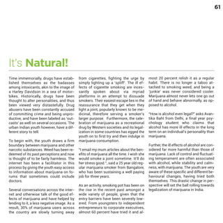 61

It’s Natural!

Time immemorially, drugs have established themselves as the badasses
among intoxicants, akin to the image of
a Harley Davidson in a sea of motorbikes. Historically, drugs have been
thought to alter personalities, and thus
been viewed very distastefully. Drug
abusers have been constantly accused
of committing crime and being unproductive, and have been labeled as ‘outcasts’ as well on several occasions. The
urban Indian youth however, have a different story to tell.

To begin with, the youth draws a firm
boundary between marijuana and other
narcotic substances. Weed has been redeemed of its past perceptions and now
is thought of to be fairly harmless. The
internet has been a facilitator in this
process by giving the youth easy access
to information about marijuana on forums that sometimes could include
doctors.

Several conversations across the internet and otherwise talk of the good effects of marijuana and have helped by
lending to it, a less negative image. As a
result, 30% of marijuana users across
the country are slowly turning away

from cigarettes, fighting the urge by
simply lighting up a ‘spliff’. The ill effects of cigarette smoking are incessantly spoken about via myriad
platforms in an attempt to dissuade
smokers. Their easiest escape lies in the
reassurance that they get when they
light a joint, popularly known to be medicinal, therefore serving a smoker’s
larger purpose. Furthermore, the celebration of marijuana as a recreational
drug by Western societies and its legalization in some countries has egged the
youth on to first try and then indulge in
marijuana consumption.
“I email my mum articles about the benefits of marijuana all the time. I wish she
would smoke a joint sometime. It’ll do
her stress good.’’, said a 25 year old regular marijuana smoker from Bangalore,
who has been sustaining a well paying
job for three years.
As an activity, smoking pot has been on
the rise in the recent past amongst a
wide variety of people, given that the
entry barriers have been severely lowered. From youngsters to independent
entrepreneurs to corporate executives,
almost 60 percent have tried it and al-

most 20 percent relish it as a regular
habit. There is no longer a taboo attached to smoking weed, and being a
‘junkie’ was never considered cooler.
Marijuana almost never lets one go out
of hand and behave abnormally, as opposed to alcohol.

“How is alcohol even legal?” asks Avantika Bahl from Delhi, a final year psychology student who claims that
alcohol has more ill effects in the long
term on an individual’s personality than
marijuana.
Further, the ill effects of alcohol are considered far more harmful than those of
marijuana. Lack of control and fluctuating temperament are often associated
with alcohol, while stability and calmness, with marijuana. The youth are very
aware of these specific and different behavioural changes, having tried both
themselves. This drastic change in perspective will set the ball rolling towards
legalization of marijuana in India.

 