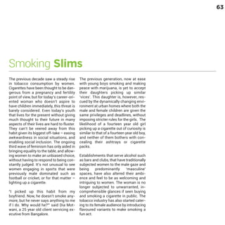 63

Smoking Slims
The previous decade saw a steady rise
in tobacco consumption by women.
Cigarettes have been thought to be dangerous from a pregnancy and fertility
point of view, but for today’s career-oriented woman who doesn’t aspire to
have children immediately, this threat is
barely considered. Even today’s youth
that lives for the present without giving
much thought to their future in many
aspects of their lives are hard to fluster.
They can’t be veered away from this
habit given its biggest off-take – easing
awkwardness in social situations, and
enabling social inclusion. The ongoing
third wave of feminism has only aided in
bringing equality to the table, and allowing women to make an unbiased choice,
without having to respond to being constantly judged. It’s not unusual to see
women engaging in sports that were
previously male dominated such as
football or cricket, or for that matter –
lighting up a cigarette.

“I picked up this habit from my
boyfriend. Now, he doesn’t smoke anymore, but he never says anything to me
if I do. Why would he?”’ said Dia Motwani, a 25 year old client servicing executive from Bangalore.

The previous generation, now at ease
with young boys smoking and making
peace with marijuana, is yet to accept
their daughters picking up similar
‘vices’. This daughter is, however, rescued by the dynamically changing environment at urban homes where both the
male and female children are given the
same privileges and deadlines, without
imposing stricter rules for the girls. The
likelihood of a fourteen year old girl
picking up a cigarette out of curiosity is
similar to that of a fourteen year old boy,
and neither of them bothers with concealing their ashtrays or cigarette
packs.
Establishments that serve alcohol such
as bars and clubs, that have traditionally
subjected women to the male gaze and
being
predominantly
‘masculine’
spaces, have also altered their ambience and feel to be as welcoming and
intriguing to women. The woman is no
longer subjected to unwarranted, incomprehensible glances if seen buying
and smoking a cigarette in public. The
tobacco industry has also started catering to its female audience by introducing
flavoured variants to make smoking a
fun act.

 