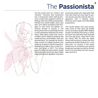 The Passionista

The key words here are ‘instinct’ and
‘emotion’. Someone who transforms
into a Passionista while making decisions would base judgment purely on
feelings often also defying strong logic.
Perhaps this would explain why a guy
who can’t afford something still manages to work hard and gathers resources enough to acquire it. The
driving factor here is essentially the love
or even sometimes obsession for something. Utility takes a back seat. Such a
mindset can be related to products like
mobile phones, automobiles, food and
entertainment. For example we found a
large number of college students who
saved up on about a month’s pocket allowance to be able to buy a 3 day Sunburn Goa ticket in 2012. The strong
craze for Electronic Dance Music fueled
this austerity by which even their middle
class parents were appalled. It has been

found that people who frequently think
from their heart are most loyal to specific brands and will continue their engagement with it despite newer
attractive (and maybe more affordable)
propositions.
This would explain why most youngsters stuck to their good old mobile
service providers despite MNP (Mobile
number portability) becoming a reality,
the churn was way lower than expected
from this age group. Infact this is also
the reason why we think the Apple
iPhone will continue to remain the most
aspirational mobile handset for a very
long time. It’s cousins in this space
would have to something very ground
breaking at a product as well as a brand
level to try and dilute the love youngsters have for it.

2

 