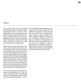 66

cont.
news doesn’t have to be the shoddy
journalism done by untrained journalists
“empowered” with a camera on their
phones that it is now. It can be a powerful tool to build a connect with one's audience, involving them in the process,
getting story ideas, and measuring how
far or close one is to telling stories that
matter. And there’s no short cut. CNN
took six years to get iReport right.

History shows us that after all the innovation, open newsroom projects and
transparency tricks, the most powerful
way of breaking through the clutter of
the internet is being consistently accurate. No matter what the genre, quality
content will find its reader. Pratap Bhanu
Mehta’s summary of the UPA’s failures
in The Indian Express earlier this week
(While We Were Silent, 11thJuly 2013)
was our most viral column this year. By
noon of the day it was posted online, it
had already earned 100,000 views, 7,700
shares on Facebook and 1200 tweets.

If we have a chance of increasing revenues on digital platforms, it is by creating and growing loyal unduplicated
audiences with quality content. At Express, we’re already seeing this - The In-

dian Express New Media division’s silent
success over the years comes from the
profile of our readers. Further, the true
test of our audience is on digital platforms. When a realty company last
month received 15 filled-out forms and
four confirmed meetings within 16
hours in response to a banner ad for
flats above 4crores in the NCR region on
our site, we are pleased to put our
money where our mouth is; And be reassured that a content-first strategy is
really the only formula that stands the
test of time anywhere in the world.

 
