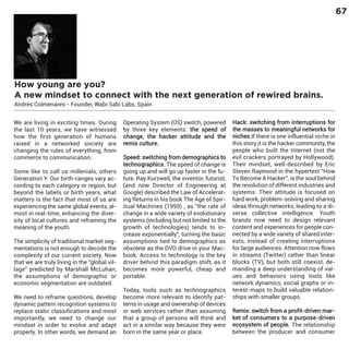 67

How young are you?
A new mindset to connect with the next generation of rewired brains.
Andrés Colmenares - Founder, Wabi Sabi Labs, Spain
We are living in exciting times. During
the last 10 years, we have witnessed
how the first generation of humans
raised in a networked society are
changing the rules of everything, from
commerce to communication.

Some like to call us millenials, others
Generation Y. Our birth-ranges vary according to each category or region, but
beyond the labels or birth years, what
matters is the fact that most of us are
experiencing the same global events, almost in real-time, enhancing the diversity of local cultures and reframing the
meaning of the youth.

The simplicity of traditional market segmentations is not enough to decode the
complexity of our current society. Now
that we are truly living in the "global village" predicted by Marshall McLuhan,
the assumptions of demographic or
economic segmentation are outdated.

We need to reframe questions, develop
dynamic pattern recognition systems to
replace static classifications and most
importantly, we need to change our
mindset in order to evolve and adapt
properly. In other words, we demand an

Operating System (OS) switch, powered
by three key elements: the speed of
change, the hacker attitude and the
remix culture.

Speed: switching from demographics to
technographics. The speed of change is
going up and will go up faster in the future. Ray Kurzweil, the inventor, futurist,
(and now Director of Engineering at
Google) described the Law of Accelerating Returns in his book The Age of Spiritual Machines (1999) , as "the rate of
change in a wide variety of evolutionary
systems (including but not limited to the
growth of technologies) tends to increase exponentially", turning the basic
assumptions tied to demographics as
obsolete as the DVD drive in your Macbook. Access to technology is the key
driver behind this paradigm shift, as it
becomes more powerful, cheap and
portable.
Today, tools such as technographics
become more relevant to identify patterns in usage and ownership of devices
or web services rather than assuming
that a group of persons will think and
act in a similar way because they were
born in the same year or place.

Hack: switching from interruptions for
the masses to meaningful networks for
niches.If there is one influential niche in
this story it is the hacker community, the
people who built the Internet (not the
evil crackers portrayed by Hollywood).
Their mindset, well-described by Eric
Steven Raymond in the hypertext "How
To Become A Hacker", is the soul behind
the revolution of different industries and
systems. Their attitude is focused on
hard work, problem-solving and sharing
ideas through networks, leading to a diverse collective intelligence. Youth
brands now need to design relevant
content and experiences for people connected by a wide variety of shared interests, instead of creating interruptions
for large audiences. Attention now flows
in streams (Twitter) rather than linear
blocks (TV), but both still coexist, demanding a deep understanding of values and behaviors using tools like
network dynamics, social graphs or interest-maps to build valuable relationships with smaller groups.

Remix: switch from a profit-driven market of consumers to a purpose-driven
ecosystem of people. The relationship
between the producer and consumer

 