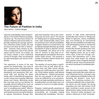 71

The Future of Fashion in India
Maia Sethna - Fashion Blogger

India has undoubtedly come exceptionally far in the world of fashion and playing dress-up. The enormous infusion of
western influence and social media, especially targeting the younger generation, influences Indian trends, the way
we dress and what we feel is ‘fashionable’. However, there remains an element of stagnation, due to the cultural
aspect and its norms. As a nation, we
are drawn toward a more traditional
school of thought, often accompanied
by rigid stereotypes and narrow-mindedness.

The regression, in terms of the way
women are viewed today , has come to
light in recent events. Consequently, this
has resulted in women holding back on
developing and expressing their personal style and sporting the latest
trends, seen in international magazines,
on the runway and in popular television
shows and cinema. Mimicking trends
like crop tops and cut out dresses for
example, become difficult for most, as
there is the question of "indecent exposure" or revealing ones midriff. When in
the west, subcultures like goths, punks,
and hipsters prevail, having the freedom
to express themselves through their

style and wardrobe, why is this something that we frown upon? The reason
for holding back on experimenting with
ones style fundamentally stems from
not wanting to hurt cultural sensibilities,
to appear modest in a society that is not
accepting of people dressing-up outside
boundaries of what is deemed ‘normal’
and ‘acceptable’; but above all in the
case of women, to stay clear of unwanted glances and attention that one’s
outfits might receive. This prevents a
number of western fashion trends from
prevailing in our nation.
The weather, of course plays a significant role in this as well. given the extreme heat and often humid climate,
styling your outfits becomes very limiting. Fancy leather jackets, well tailored
suits and faux fur – fashion accessories
that are very popular in the west become very difficult for us to accommodate in our daily wardrobes and limits us
to pulling them out only when one is on
vacation or if one is in a colder climate.
Progress- market growth, awareness of
global fashion trends, demand and easy
accessibility are invariably making
themselves felt, nonetheless. The intro-

duction of high street international
brands like Zara, Forever 21, Mango and
Marks & Spencers, whose availability
was once limited by an international
flight, are now available at virtually every
mall and shopping center in commercial
Indian cities.
International luxury
brands like Hermes, Burberry,Tom Ford,
Louis Vuitton, Fendi and Todds have
their flagship stores set up in major
metro cities. If that isn’t enough, consumers find themselves just a click
away from retail heaven by ordering
from popular online shopping facilities
like Net-a-porter, Asos and several others which now boast of worldwide delivery.
With the rise of social media – fashion
bloggers and trends like street style are
now influential factors, and play a key
role in addressing worldwide trends and
decoding the season’s ‘must have’
pieces. The increasing numbers of ecommerce websites have a brand identity which not only targets the young
population but men and women of all
ages, resulting in easier access to the
latest brands, styles, trends and collections. Premium Indian designers use
western influences in their contempo-

 