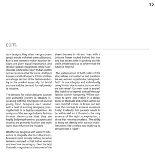 72

cont.
rary designs, they often merge current
global trends with their own collections.
Men's and women’s Indian fashion designs are given equal importance, and
receive global recognition, while fashionistas world wide sport Indian outfits
and accessories like the saree, Jodhpuri
trousers and kolhapuri's. Ethnic clothes
are a huge section of the fashion industry in the market especially for bridal
couture and the demand for real jewelry
is massive.

The demand for Indian designer couture
and authentic jewelry is steadily increasing with the emergence of several
young, fresh designers each season,
with a host of existing designers, proving the field to be highly competitive . An
analysis of the average Indian’s fashion
choices demonstrate that they are
highly Bollywood-centric, as actors and
models are primarily fashion and style
icons that influence the masses.

Whether we progress with western influences or stagnate due to cultural confinements isn’t entirely certain, but what
remains assured is that Indian women
and men love dressing up. Even the lady
that sells magazines at the corner of the

street dresses in vibrant hues with a
delicate flower tucked behind her hair
and has taken pride in picking out her
outfit, which leads us to believe that the
future is hopeful.

The juxtaposition of both sides of the
story allows us to observe and question;
are we, women in particular, being muffled? Is our integrity and individuality
being limited due to restrictions on what
we can wear? Do men have it easier?
The inability to express oneself through
fashion is often hampering. Will we continue to grow and evolve in a global
sense or stagnate and remain within our
own comfort zones, or break out and
have the courage to express ourselves
freely? Evidently, this paradox needs to
be addressed as it threatens the very
essence of the right to expression, a
virtue that remains priceless. The ability
to enjoy an identity with various manifestations like clothes and make up is
certainly not a ‘label’!

 