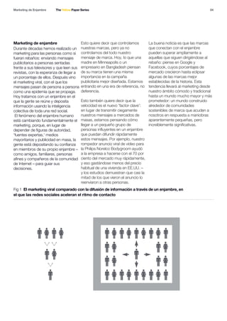 04
Marketing de enjambre
Fig 1 El marketing viral comparado con la difusión de información a través de un enjambre, en
el que las redes sociales aceleran el ritmo de contacto
Marketing de Enjambre The Yellow Paper Series
Durante décadas hemos realizado un
marketing para las personas como si
fueran rebaños: enviando mensajes
publicitarios a personas sentadas
frente a sus televisores y que leen sus
revistas, con la esperanza de llegar a
un porcentaje de ellos. Después vino
el marketing viral, con el que los
mensajes pasan de persona a persona
como una epidemia que se propaga.
Hoy tratamos con un enjambre en el
que la gente se reúne y deposita
información usando la inteligencia
colectiva de toda una red social.
El fenómeno del enjambre humano
está cambiando fundamentalmente el
marketing, porque, en lugar de
depender de figuras de autoridad,
'fuentes expertas,' medios
mayoritarios y publicidad en masa, la
gente está depositando su confianza
en miembros de su propio enjambre –
como amigos, familiares, personas
afines y compañeros de la comunidad
de Internet – para guiar sus
decisiones.
Esto quiere decir que controlamos
nuestras marcas, pero ya no
controlamos del todo nuestro
mensaje de marca. Hoy, lo que una
madre en Minneapolis o un
empresario en Bangladesh piensan
de su marca tienen una misma
importancia en la campaña
publicitaria mejor diseñada. Estamos
entrando en una era de referencia, no
deferencia.
Esto también quiere decir que la
velocidad es el nuevo 'factor clave':
en lugar de transmitir ciegamente
nuestros mensajes a mercados de
masas, estamos pensando cómo
llegar a un pequeño grupo de
personas influyentes en un enjambre
que puedan difundir rápidamente
estos mensajes. Por ejemplo, nuestro
rompedor anuncio viral de vídeo para
la Philips Norelco Bodygroom ayudó
a la empresa a hacerse con el 70 por
ciento del mercado muy rápidamente,
y eso gastándose menos del precio
habitual de una vivienda en EE.UU. –
y los estudios demuestran que casi la
mitad de los que vieron el anuncio lo
reenviaron a otras personas.
La buena noticia es que las marcas
que conectan con el enjambre
pueden superar ampliamente a
aquellas que siguen dirigiéndose al
rebaño: piense en Google y
Facebook, cuyos porcentajes de
mercado crecieron hasta eclipsar
algunas de las marcas mejor
establecidas de la historia. Esta
tendencia llevará al marketing desde
nuestro ámbito cómodo y tradicional
hasta un mundo mucho mayor y más
prometedor: un mundo construido
alrededor de comunidades
sostenibles de marca que acuden a
nosotros en respuesta a maniobras
aparentemente pequeñas, pero
increíblemente significativas.
 