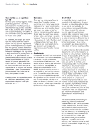 05
Conectando con el enjambre:
Las 3 C
Convicción
Colaboración
Creatividad
Marketing de Enjambre The Yellow Paper Series
No hace tanto tiempo, la gente creaba
productos y servicios y acudía a
personas como nosotros para que
elaboráramos la publicidad para ellos.
Hoy en día, su marca debe conectar
con los consumidores y convertirse en
una comunidad para que el enjambre
se mueva hacia usted.
En particular, los rasgos que hacen
que una marca sea fuerte para el
rebaño son incluso más importantes
para el marketing destinado al enjam-
bre. Por ejemplo, cuando Radiohead
publicó su disco In Rainbows directa-
mente en Internet para sus seguidores
y después alcanzó el primer puesto en
ventas de CDs, aprovecharon una
potente identidad de marca que otros
artistas especializados en 'vídeos
virales' no podrían aprovechar. De
forma parecida, cuando analizamos
los 100 principales sitios web de la
actualidad, en su mayoría son marcas
tradicionales fuertes o herramientas
para enjambres como motores de
búsqueda y redes sociales.
Contemplamos las habilidades crucia-
les para la era del marketing para
enjambres en términos de lo que
llamamos las '3 C':
Creo que tras toda marca hay una
buena idea. Todas las marcas
comienzan en el mismo lugar, con la
visión personal y la convicción de los
publicistas que tienen detrás: al igual
que ocurre con las personas, las
mejores marcas siempre han aposta-
do por algo. Son auténticas, consis-
tentes y fieles a sí mismas, y la gente
las sigue. Ya sea el credo de libertad e
individualidad de Harley Davidson, o el
sentido práctico y la imagen de la
inteligencia por encima de la fuerza
que abandera Volkswagen, los
enjambres acuden hacia las marcas
fuertes.
El marketing de productos cada vez se
ve más sustituido por las comunidades
interactivas de marca. Ahora los
clientes dictan a Dell Computer cuál
será el próximo sistema que entrará en
producción. La comunidades se
sientan junto a McDonald’s para
decidir de forma conjunta el aspecto
arquitectónico de su próximo restau-
rante. Compañías como Nike están
logrando que comunidades virtuales
de corredores se den cita en el mundo
real. Actualmente los miembros del
enjambre desean que usted los vincule
con su marca y exigen una interacción
profunda con otros miembros.
La creatividad siempre ha sido una
constante en la publicidad y el marke-
ting, pero su naturaleza debe cambiar
en una era de comunidades de
consumidores masivas y distribuidas.
Hoy debemos aprender a pensar
como el enjambre, y el proceso
creativo debe evolucionar para conec-
tar con las comunidades, no limitándo-
se a los consumidores. El contenido, el
mensaje y el canal son todos parte de
la misma estrategia y de la misma
conversación, que después se trans-
miten de la forma más creativa posible.
En última instancia, el enjambre decide
rápidamente y sin contemplaciones si
su marca es sólo una más o si alcanza
el rango de depredador. En la naturale-
za, unas cuantas hormigas pueden
hacer que la colonia entera se dirija
hacia una fuente de comida; unos
pocos peces pueden hacer que todo
el banco huya de un depredador.
Incluso las neuronas de nuestro
cerebro reaccionan en "enjambres" al
recibir pequeños flujos de información.
De igual modo, los enjambres huma-
nos en entornos virtuales se mueven
colectivamente en función de la
información proporcionada por unos
cuantos usuarios de su red social que
han probado un producto o servicio
antes que nadie. Puesto que usted
sólo puede controlar una parte de esta
información, tratar con las personas
que tienen influencia sobre tales
enjambres será más crucial que
nunca."
Por encima de todo, el marketing no
puede seguir siendo una función
independiente ni una forma de comuni-
cación unidireccional. En la actualidad,
el enjambre debe formar parte de la
conversación que rodea a sus produc-
tos, sus servicios, y su marketing – y el
propio marketing debe convertirse en
un proceso de colaboración que
aproveche la inteligencia de dicho
enjambre. Los rebaños son una
relación y una conversación de un solo
sentido: los enjambres exigen diálogo y
participación.
 