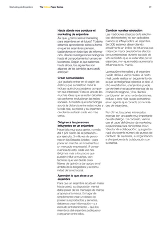 07
Hacia dónde nos conduce el
marketing de enjambre
Crear comunidades
Dirigirse a las personas
influyentes en un enjambre
Aprender lo que atrae a un
enjambre
Cambiar nuestra valoración
Así que, ¿cómo será el marketing
para enjambres en el futuro? Todavía
estamos aprendiendo sobre la forma
en que los enjambres piensan,
basándonos en todo tipo de informa-
ción, desde investigaciones biológicas
hasta el comportamiento humano en
la compra. Según lo que sabemos
hasta ahora, los siguientes son
algunos de los cambios que puedo
anticipar:
¿Le gustaría entrar en el vagón del
metro y que su teléfono móvil le
indique qué otros pasajeros compar-
ten sus intereses? Esta es una de las
muchas ideas que se están debatien-
do conforme evolucionan las redes
sociales. A medida que la tecnología
acorta la distancia entre estas redes y
la vida real, su marca y su enjambre
de clientes estarán cada vez más
cerca.
Hace falta muy poca gente, no más
del 1 por ciento de la población –
por ejemplo, 3 millones de perso-
nas en los Estados Unidos – para
poner en marcha un movimiento o
un mercado empresarial. A conse-
cuencia de esto, cada vez nos
dirigimos más a los pocos que
pueden influir a muchos, con
técnicas que van desde crear
líderes de opinión a dar apoyo en el
ámbito de la blogosfera y la comu-
nidad de la red social.
Para que un enjambre acuda en masa
hacia usted, su disposición mental
debe pasar de los mensajes de marca
al apoyo a la marca. En lugar de
simplemente crear un deseo de
poseer sus productos y servicios,
debemos crear información – y a
menudo entretenimiento – que los
miembros del enjambre publiquen y
compartan entre ellos.
Las mediciones clásicas de la efectivi-
dad del marketing no son aplicables
cuando se influye sobre un enjambre.
En DDB estamos desarrollando
actualmente un índice de influencia que
mide con mayor precisión los efectos
de sus maniobras durante su ciclo de
vida a medida que se extienden por el
enjambre, y en qué medida aumenta la
influencia de su marca.
La relación entre usted y el enjambre
puede darse a varios niveles. A cierto
nivel puede realizar un seguimiento de
lo que la inteligencia colectiva le dice. A
otro nivel distinto, el enjambre puede
convertirse en una parte esencial de su
modelo de negocio, y los clientes
participarían en la toma de decisiones.
Incluso a otro nivel puede convertirse
en un agente que conecte comunida-
des de enjambres.
Por último, las partes interesadas
internas son una parte muy importante
de este diálogo. En concreto, vemos
que el papel del director de marketing
evolucionará para convertirse en un
'director de colaboración', que gestio-
nará el creciente número de puntos de
contacto de su marca, su organización
y el enjambre de la colaboración con
su marca.
Marketing de Enjambre The Yellow Paper Series
 