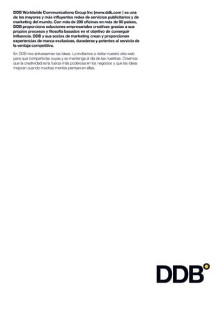 DDB Worldwide Communications Group Inc (www.ddb.com ) es una
de las mayores y más influyentes redes de servicios publicitarios y de
marketing del mundo. Con más de 200 oficinas en más de 90 países,
DDB proporciona soluciones empresariales creativas gracias a sus
propios procesos y filosofía basados en el objetivo de conseguir
influencia. DDB y sus socios de marketing crean y proporcionan
experiencias de marca exclusivas, duraderas y potentes al servicio de
la ventaja competitiva.
En DDB nos entusiasman las ideas. Lo invitamos a visitar nuestro sitio web
para que comparta las suyas y se mantenga al día de las nuestras. Creemos
que la creatividad es la fuerza más poderosa en los negocios y que las ideas
mejoran cuando muchas mentes piensan en ellas.
 