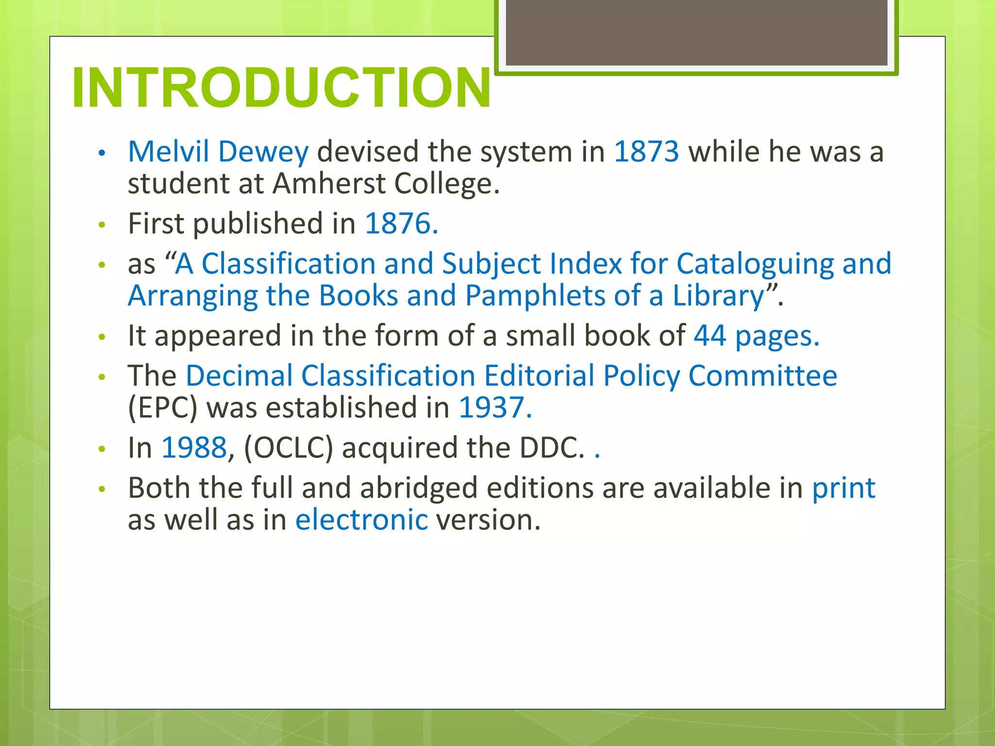 INTRODUCTION
• Melvil Dewey devised the system in 1873 while he was a
student at Amherst College.
• First published in 1876.
• as “A Classification and Subject Index for Cataloguing and
Arranging the Books and Pamphlets of a Library”.
• It appeared in the form of a small book of 44 pages.
• The Decimal Classification Editorial Policy Committee
(EPC) was established in 1937.
• In 1988, (OCLC) acquired the DDC. .
• Both the full and abridged editions are available in print
as well as in electronic version.
 