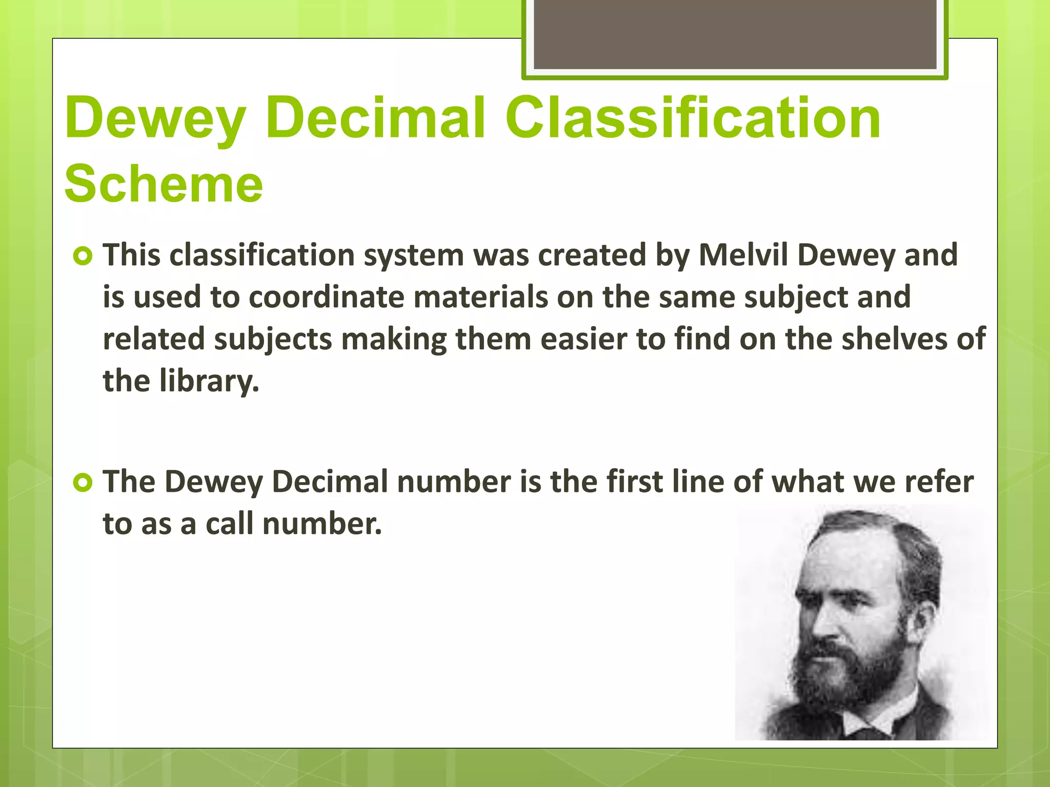 Dewey Decimal Classification
Scheme
 This classification system was created by Melvil Dewey and
is used to coordinate materials on the same subject and
related subjects making them easier to find on the shelves of
the library.
 The Dewey Decimal number is the first line of what we refer
to as a call number.
 