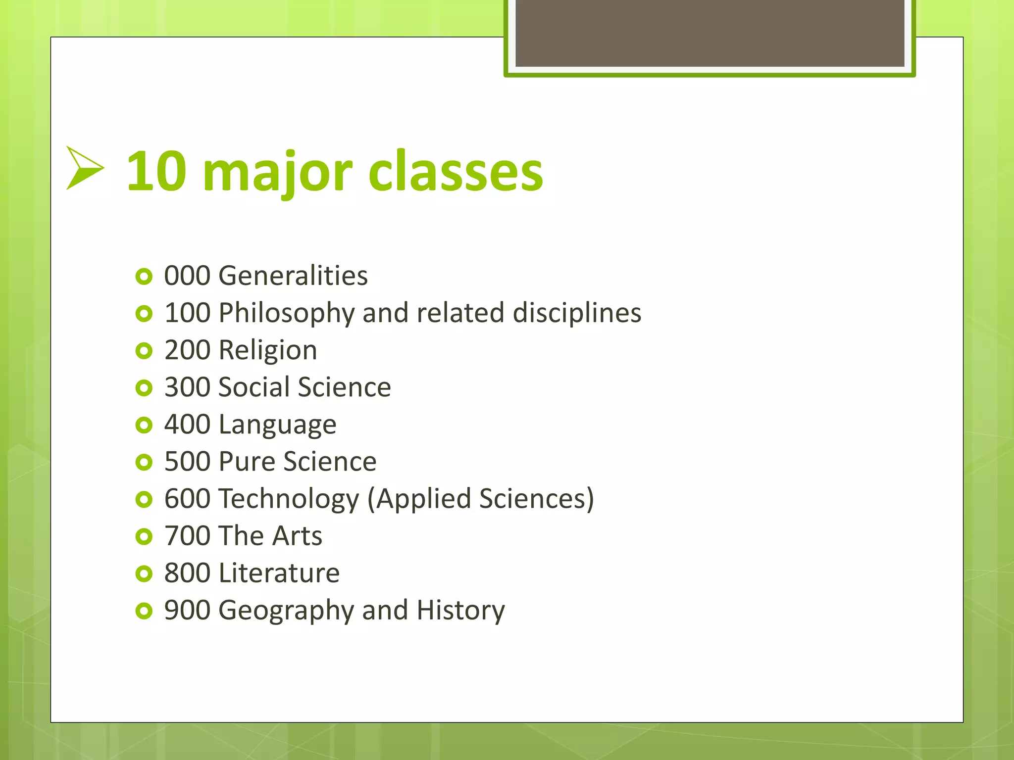  10 major classes
 000 Generalities
 100 Philosophy and related disciplines
 200 Religion
 300 Social Science
 400 Language
 500 Pure Science
 600 Technology (Applied Sciences)
 700 The Arts
 800 Literature
 900 Geography and History
 