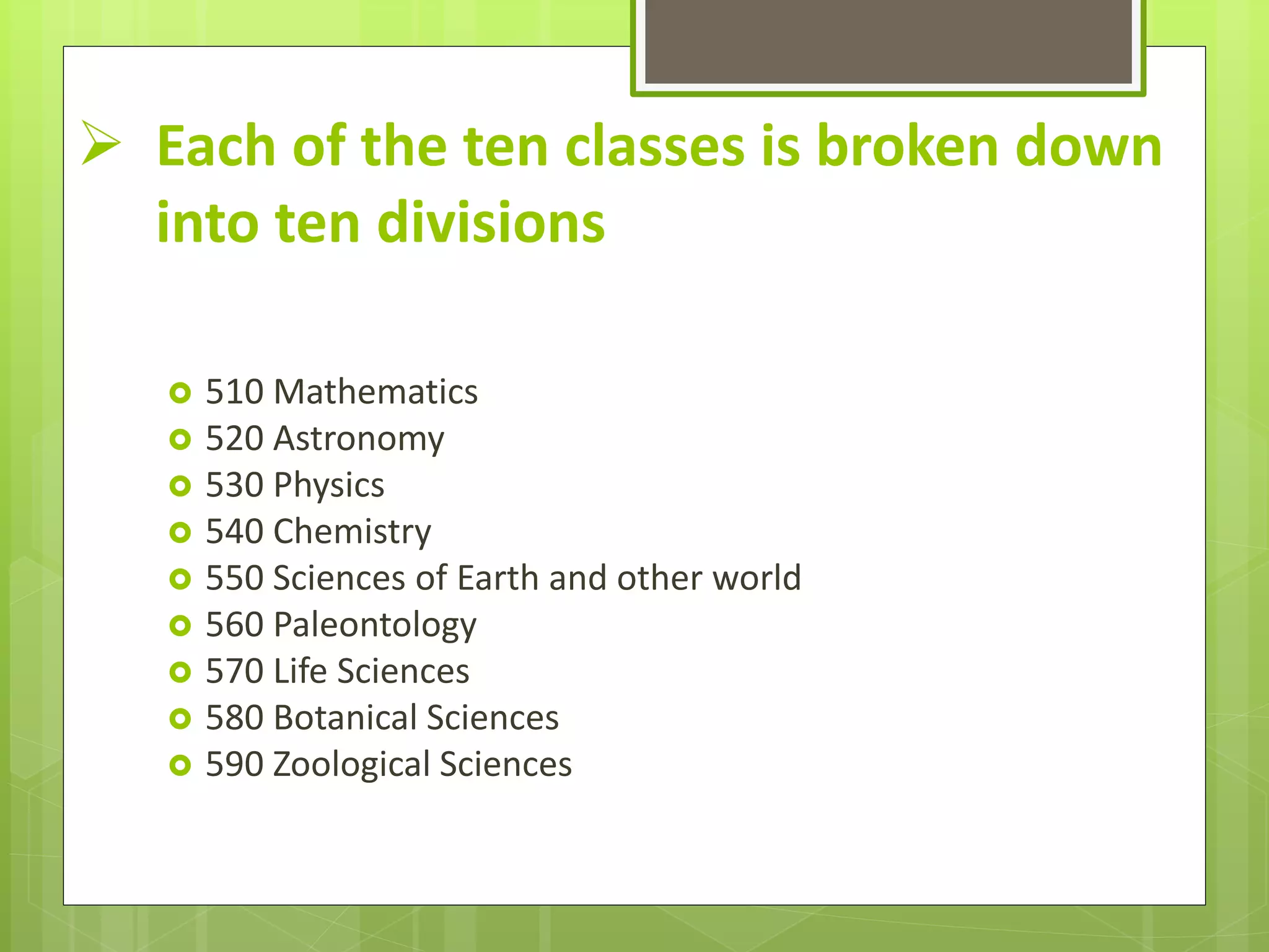  Each of the ten classes is broken down
into ten divisions
 510 Mathematics
 520 Astronomy
 530 Physics
 540 Chemistry
 550 Sciences of Earth and other world
 560 Paleontology
 570 Life Sciences
 580 Botanical Sciences
 590 Zoological Sciences
 