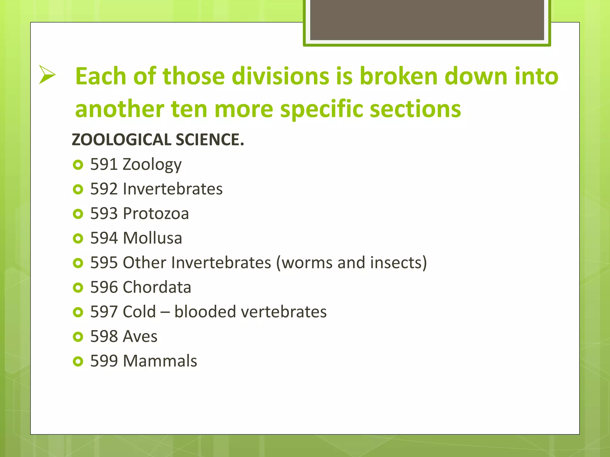  Each of those divisions is broken down into
another ten more specific sections
ZOOLOGICAL SCIENCE.
 591 Zoology
 592 Invertebrates
 593 Protozoa
 594 Mollusa
 595 Other Invertebrates (worms and insects)
 596 Chordata
 597 Cold – blooded vertebrates
 598 Aves
 599 Mammals
 