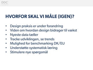 HVORFOR SKAL VI MÅLE (IGEN)?
•  Design praksis er under forandring
•  Viden om hvordan design bidrager til vækst
•  Nyeste data tæller
•  Tracke udviklingen, se trends
•  Mulighed for benchmarking DK/EU
•  Understøtte systematisk læring
•  Stimulere nye spørgsmål
 