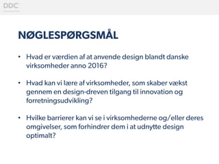 NØGLESPØRGSMÅL
•  Hvad er værdien af at anvende design blandt danske
virksomheder anno 2016?
•  Hvad kan vi lære af virksomheder, som skaber vækst
gennem en design-dreven tilgang til innovation og
forretningsudvikling?
•  Hvilke barrierer kan vi se i virksomhederne og/eller deres
omgivelser, som forhindrer dem i at udnytte design
optimalt?
 
