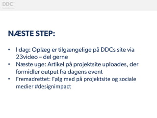 NÆSTE STEP:
•  I dag: Oplæg er tilgængelige på DDCs site via
23video – del gerne
•  Næste uge: Artikel på projektsite uploades, der
formidler output fra dagens event
•  Fremadre(et:	
  Følg	
  med	
  på	
  projektsite	
  og	
  sociale	
  
medier	
  #designimpact	
  	
  
 
