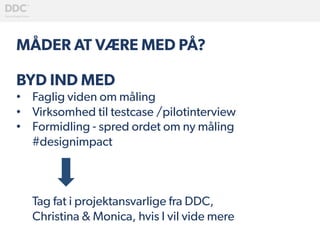 MÅDER AT VÆRE MED PÅ?
BYD IND MED
•  Faglig viden om måling
•  Virksomhed til testcase /pilotinterview
•  Formidling - spred ordet om ny måling
#designimpact
Tag fat i projektansvarlige fra DDC,
Christina & Monica, hvis I vil vide mere
 