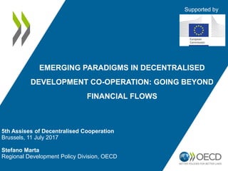 5th Assises of Decentralised Cooperation
Brussels, 11 July 2017
Stefano Marta
Regional Development Policy Division, OECD
EMERGING PARADIGMS IN DECENTRALISED
DEVELOPMENT CO-OPERATION: GOING BEYOND
FINANCIAL FLOWS
Supported by
 