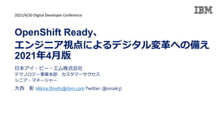 日本アイ・ビー・エム株式会社
テクノロジー事業本部 カスタマーサクセス
シニア・マネージャー
大西 彰 (Akira.Onishi@ibm.com Twitter: @oniak3)
OpenShift Ready、
エンジニア視点によるデジタル変革への備え
2021年4月版
2021/4/20 Digital Developer Conference
 