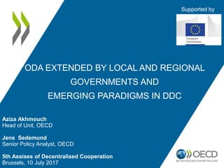 Aziza Akhmouch
Head of Unit, OECD
Jens Sedemund
Senior Policy Analyst, OECD
5th Assises of Decentralised Cooperation
Brussels, 10 July 2017
ODA EXTENDED BY LOCAL AND REGIONAL
GOVERNMENTS AND
EMERGING PARADIGMS IN DDC
Supported by
 