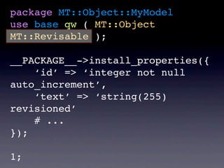 package MT::Object::MyModel
use base qw ( MT::Object
MT::Revisable );

__PACKAGE__->install_properties({
    ‘id’ => ‘integer not null
auto_increment’,
    ‘text’ => ‘string(255)
revisioned’
    # ...
});

1;
 