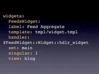 widgets:
  FeedsWidget:
  label: Feed Aggregate
  template: tmpl/widget.tmpl
  handler:
$FeedWidget::Widget::hdlr_widget
  set: main
  singular: 1
  view: blog
 