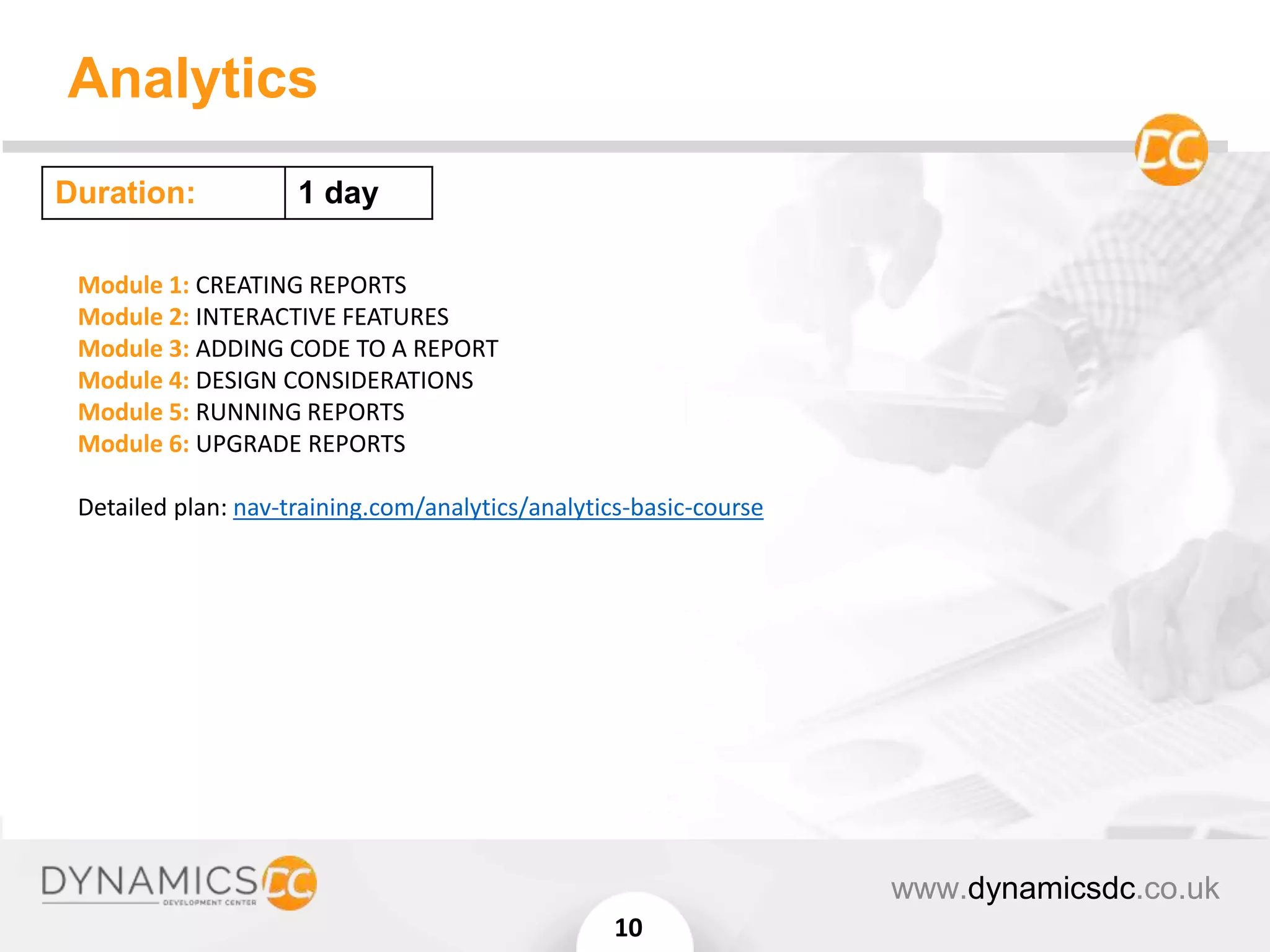 Analytics
www.dynamicsdc.co.uk
10
Module 1: CREATING REPORTS
Module 2: INTERACTIVE FEATURES
Module 3: ADDING CODE TO A REPORT
Module 4: DESIGN CONSIDERATIONS
Module 5: RUNNING REPORTS
Module 6: UPGRADE REPORTS
Detailed plan: nav-training.com/analytics/analytics-basic-course
Duration: 1 day
 
