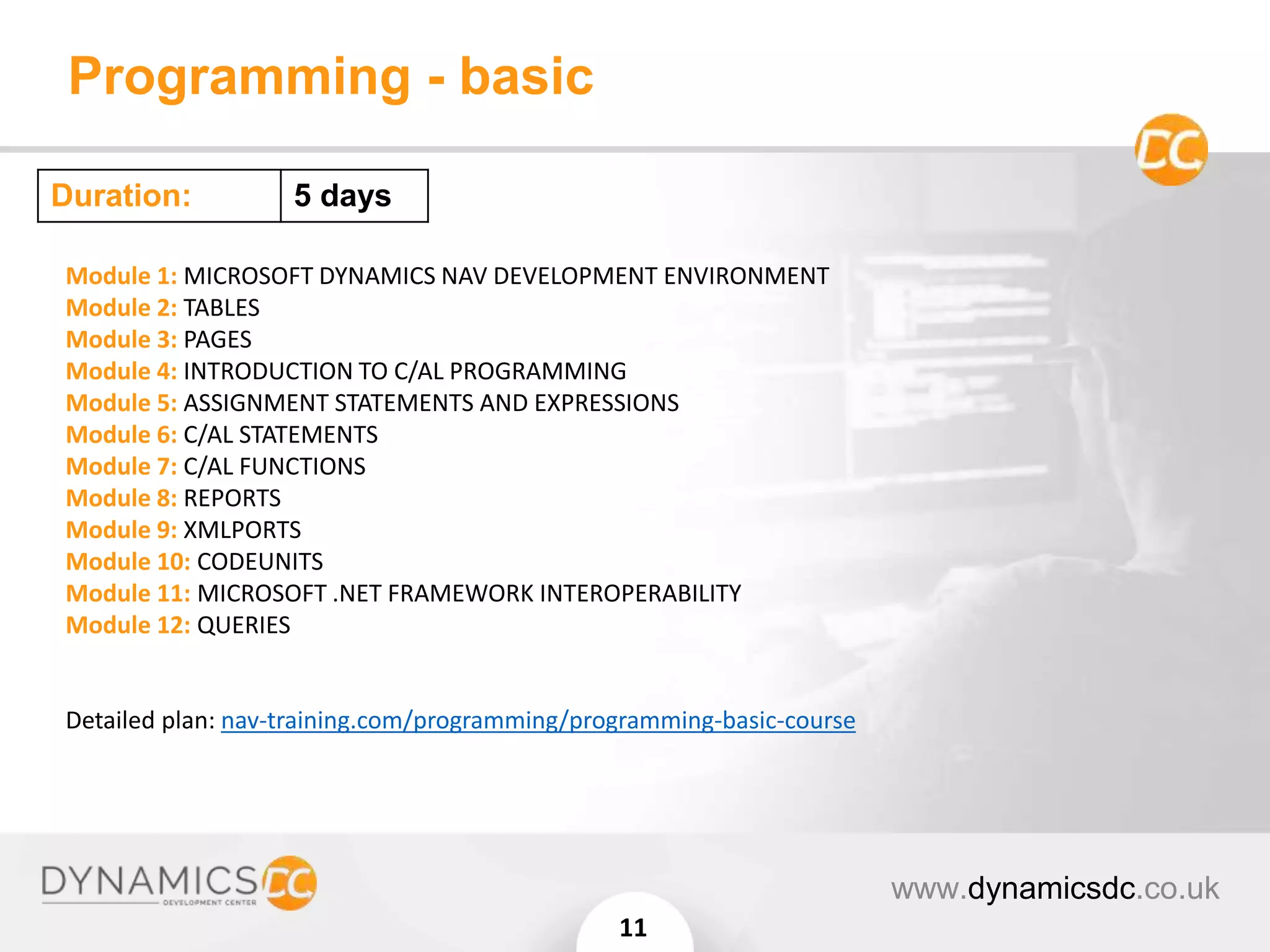 Programming - basic
www.dynamicsdc.co.uk
11
Module 1: MICROSOFT DYNAMICS NAV DEVELOPMENT ENVIRONMENT
Module 2: TABLES
Module 3: PAGES
Module 4: INTRODUCTION TO C/AL PROGRAMMING
Module 5: ASSIGNMENT STATEMENTS AND EXPRESSIONS
Module 6: C/AL STATEMENTS
Module 7: C/AL FUNCTIONS
Module 8: REPORTS
Module 9: XMLPORTS
Module 10: CODEUNITS
Module 11: MICROSOFT .NET FRAMEWORK INTEROPERABILITY
Module 12: QUERIES
Detailed plan: nav-training.com/programming/programming-basic-course
Duration: 5 days
 