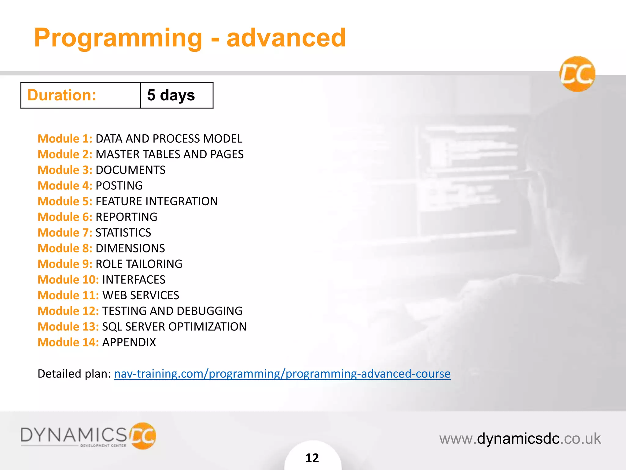 Programming - advanced
www.dynamicsdc.co.uk
12
Module 1: DATA AND PROCESS MODEL
Module 2: MASTER TABLES AND PAGES
Module 3: DOCUMENTS
Module 4: POSTING
Module 5: FEATURE INTEGRATION
Module 6: REPORTING
Module 7: STATISTICS
Module 8: DIMENSIONS
Module 9: ROLE TAILORING
Module 10: INTERFACES
Module 11: WEB SERVICES
Module 12: TESTING AND DEBUGGING
Module 13: SQL SERVER OPTIMIZATION
Module 14: APPENDIX
Detailed plan: nav-training.com/programming/programming-advanced-course
Duration: 5 days
 