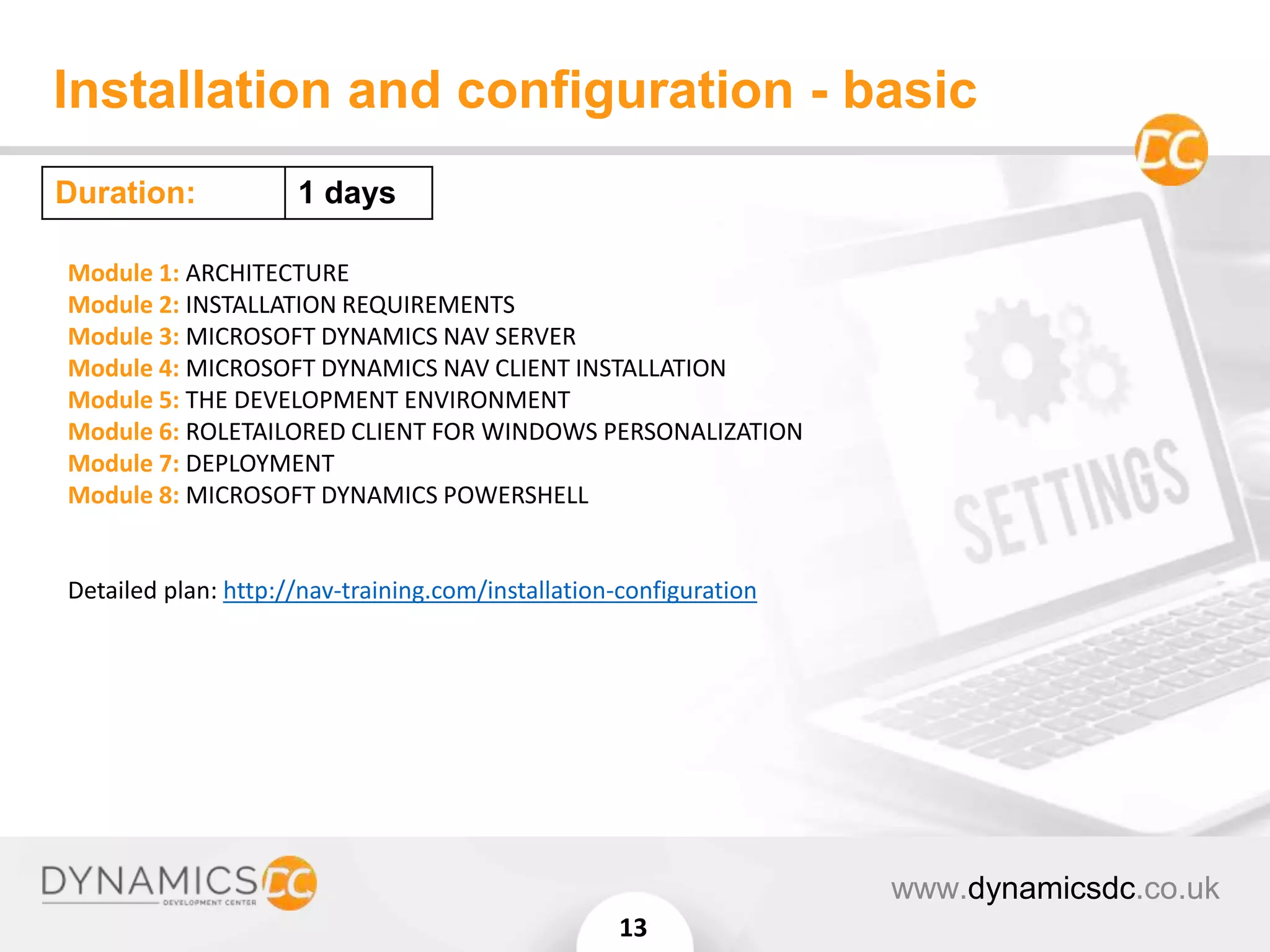 Installation and configuration - basic
www.dynamicsdc.co.uk
13
Module 1: ARCHITECTURE
Module 2: INSTALLATION REQUIREMENTS
Module 3: MICROSOFT DYNAMICS NAV SERVER
Module 4: MICROSOFT DYNAMICS NAV CLIENT INSTALLATION
Module 5: THE DEVELOPMENT ENVIRONMENT
Module 6: ROLETAILORED CLIENT FOR WINDOWS PERSONALIZATION
Module 7: DEPLOYMENT
Module 8: MICROSOFT DYNAMICS POWERSHELL
Detailed plan: http://nav-training.com/installation-configuration
Duration: 1 days
 