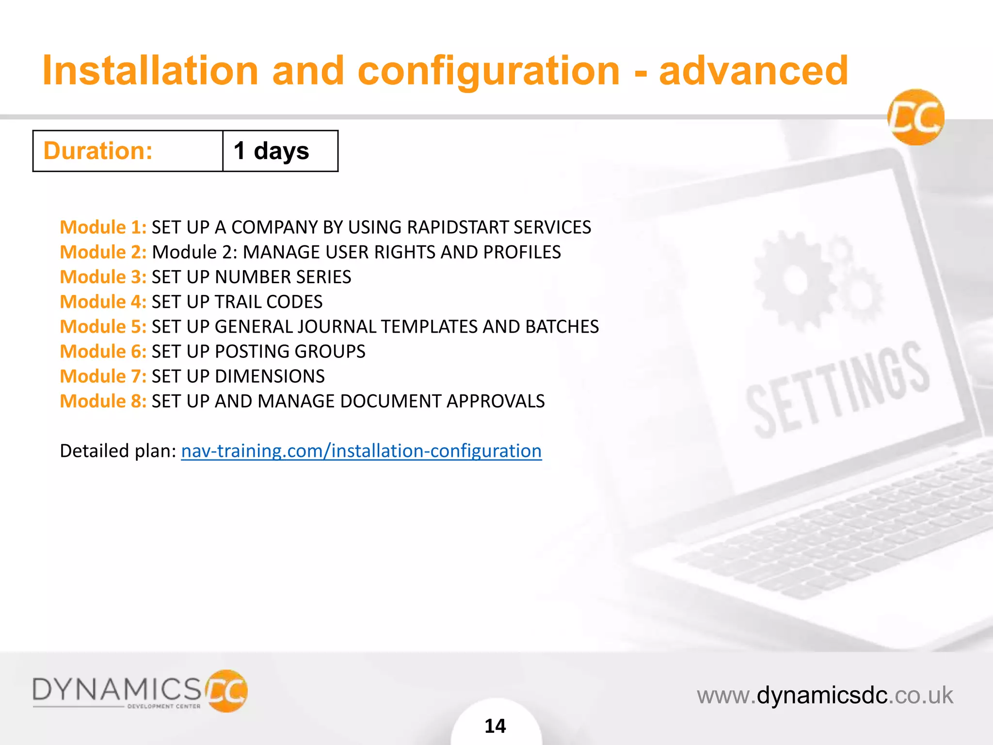 Installation and configuration - advanced
www.dynamicsdc.co.uk
14
Module 1: SET UP A COMPANY BY USING RAPIDSTART SERVICES
Module 2: Module 2: MANAGE USER RIGHTS AND PROFILES
Module 3: SET UP NUMBER SERIES
Module 4: SET UP TRAIL CODES
Module 5: SET UP GENERAL JOURNAL TEMPLATES AND BATCHES
Module 6: SET UP POSTING GROUPS
Module 7: SET UP DIMENSIONS
Module 8: SET UP AND MANAGE DOCUMENT APPROVALS
Detailed plan: nav-training.com/installation-configuration
Duration: 1 days
 