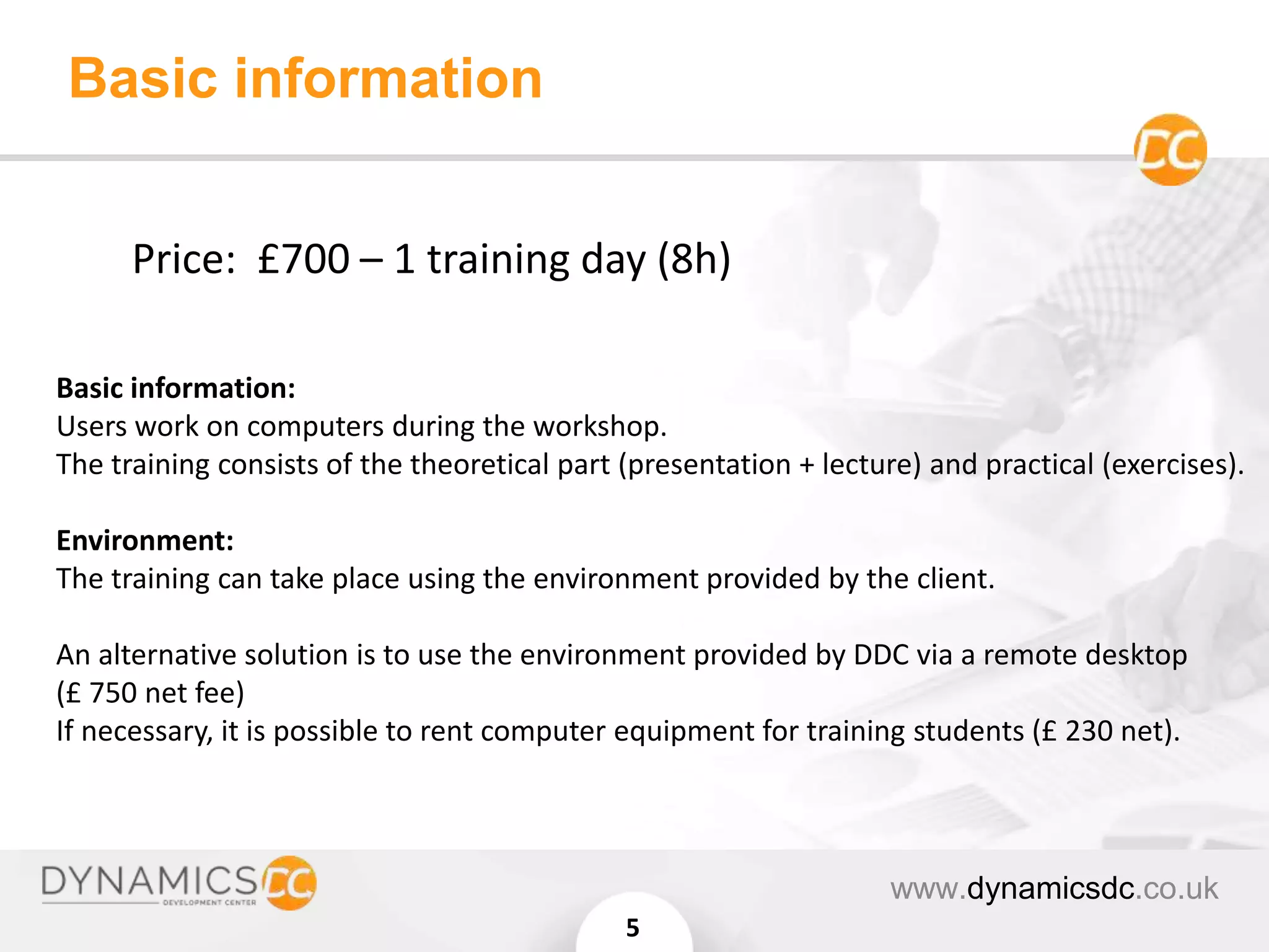 Basic information:
Users work on computers during the workshop.
The training consists of the theoretical part (presentation + lecture) and practical (exercises).
Environment:
The training can take place using the environment provided by the client.
An alternative solution is to use the environment provided by DDC via a remote desktop
(£ 750 net fee)
If necessary, it is possible to rent computer equipment for training students (£ 230 net).
Basic information
www.dynamicsdc.co.uk
5
Price: £700 – 1 training day (8h)
 