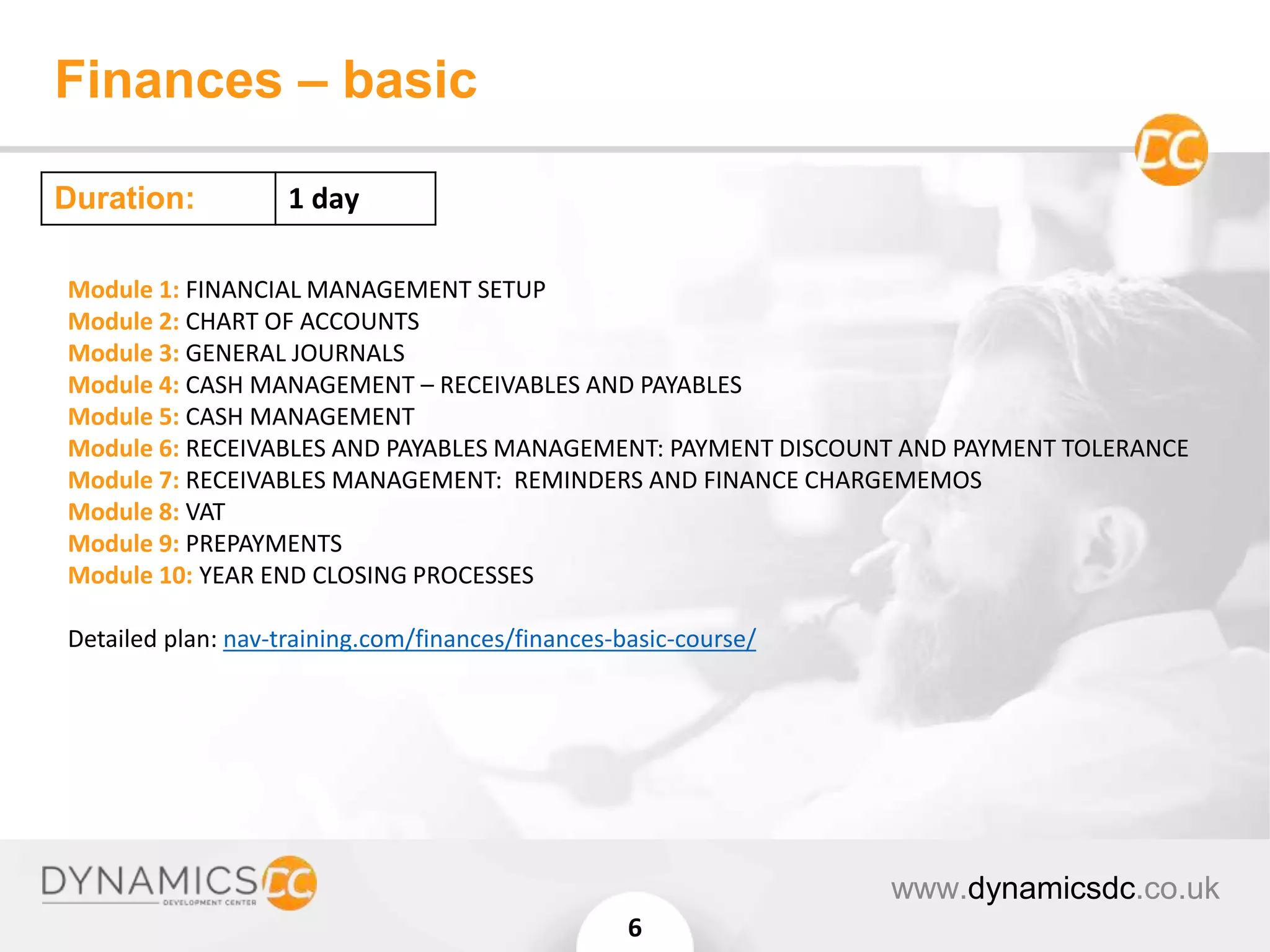 Finances – basic
www.dynamicsdc.co.uk
6
Module 1: FINANCIAL MANAGEMENT SETUP
Module 2: CHART OF ACCOUNTS
Module 3: GENERAL JOURNALS
Module 4: CASH MANAGEMENT – RECEIVABLES AND PAYABLES
Module 5: CASH MANAGEMENT
Module 6: RECEIVABLES AND PAYABLES MANAGEMENT: PAYMENT DISCOUNT AND PAYMENT TOLERANCE
Module 7: RECEIVABLES MANAGEMENT: REMINDERS AND FINANCE CHARGEMEMOS
Module 8: VAT
Module 9: PREPAYMENTS
Module 10: YEAR END CLOSING PROCESSES
Detailed plan: nav-training.com/finances/finances-basic-course/
Duration: 1 day
 