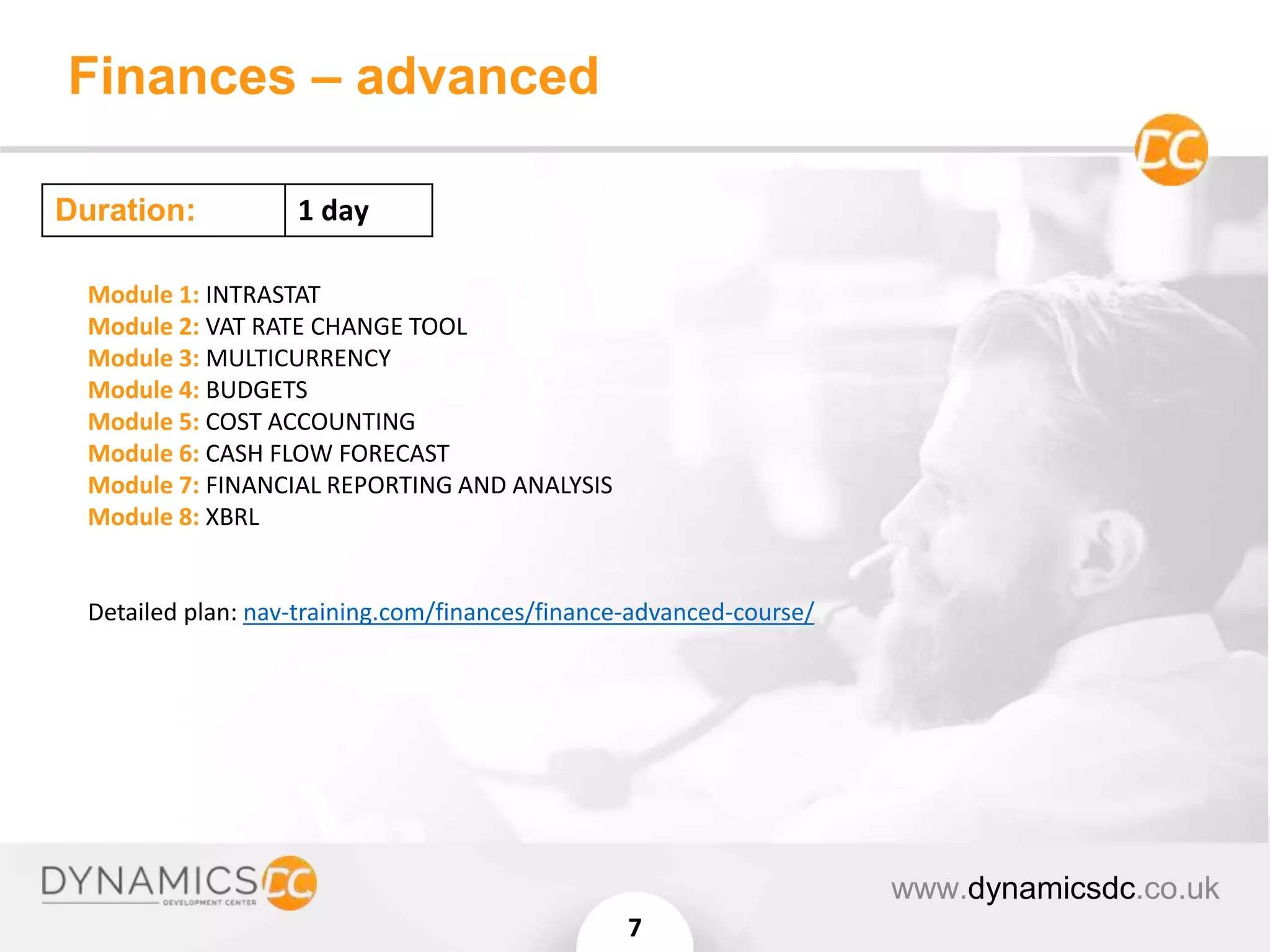 Finances – advanced
www.dynamicsdc.co.uk
7
Module 1: INTRASTAT
Module 2: VAT RATE CHANGE TOOL
Module 3: MULTICURRENCY
Module 4: BUDGETS
Module 5: COST ACCOUNTING
Module 6: CASH FLOW FORECAST
Module 7: FINANCIAL REPORTING AND ANALYSIS
Module 8: XBRL
Detailed plan: nav-training.com/finances/finance-advanced-course/
Duration: 1 day
 
