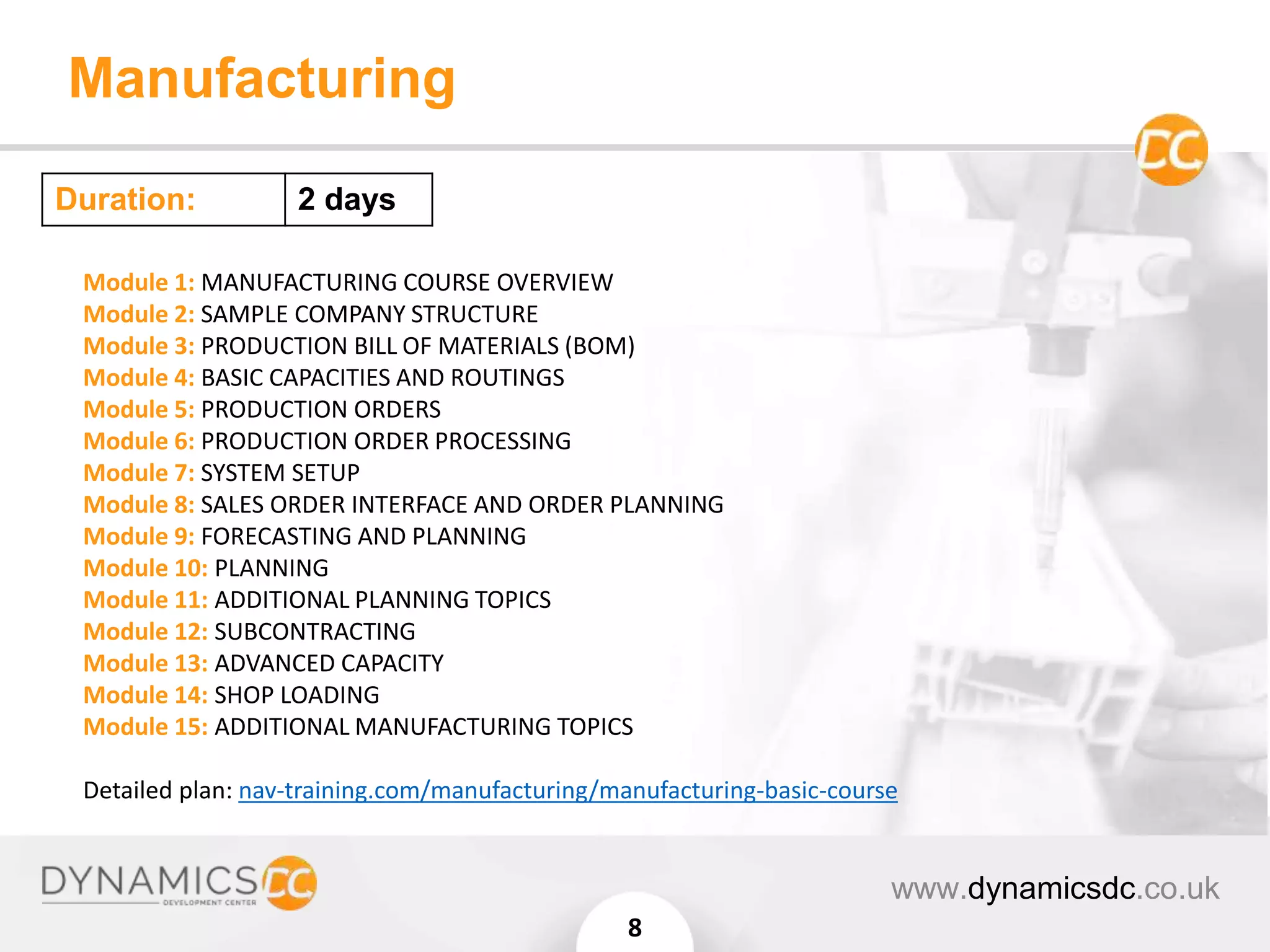 Manufacturing
www.dynamicsdc.co.uk
8
Module 1: MANUFACTURING COURSE OVERVIEW
Module 2: SAMPLE COMPANY STRUCTURE
Module 3: PRODUCTION BILL OF MATERIALS (BOM)
Module 4: BASIC CAPACITIES AND ROUTINGS
Module 5: PRODUCTION ORDERS
Module 6: PRODUCTION ORDER PROCESSING
Module 7: SYSTEM SETUP
Module 8: SALES ORDER INTERFACE AND ORDER PLANNING
Module 9: FORECASTING AND PLANNING
Module 10: PLANNING
Module 11: ADDITIONAL PLANNING TOPICS
Module 12: SUBCONTRACTING
Module 13: ADVANCED CAPACITY
Module 14: SHOP LOADING
Module 15: ADDITIONAL MANUFACTURING TOPICS
Detailed plan: nav-training.com/manufacturing/manufacturing-basic-course
Duration: 2 days
 